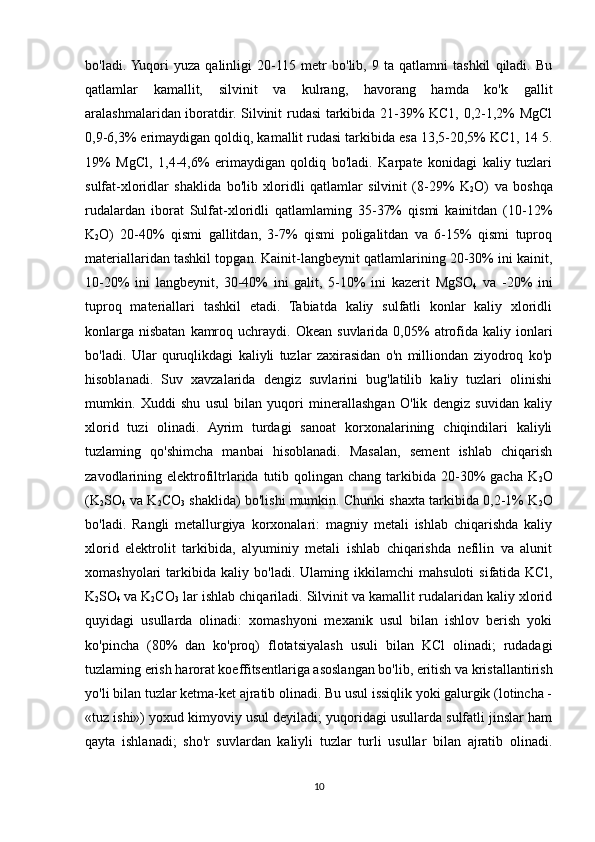 bo'ladi.  Yuqori   yuza   qalinligi   20-115   metr   bo'lib,   9   ta   qatlamni   tashkil   qiladi.   Bu
qatlamlar   kamallit,   silvinit   va   kulrang,   havorang   hamda   ko'k   gallit
aralashmalaridan iboratdir. Silvinit rudasi tarkibida 21-39% KC1, 0,2-1,2% MgCl
0,9-6,3% erimaydigan qoldiq, kamallit rudasi tarkibida esa 13,5-20,5% KC1, 14 5.
19%   MgCl,   1,4-4,6%   erimaydigan   qoldiq   bo'ladi.   Karpate   konidagi   kaliy   tuzlari
sulfat-xloridlar   shaklida   bo'lib   xloridli   qatlamlar   silvinit   (8-29%   K
2 O)   va   boshqa
rudalardan   iborat   Sulfat-xloridli   qatlamlaming   35-37%   qismi   kainitdan   (10-12%
K
2 O)   20-40%   qismi   gallitdan,   3-7%   qismi   poligalitdan   va   6-15%   qismi   tuproq
materiallaridan tashkil topgan. Kainit-langbeynit qatlamlarining 20-30% ini kainit,
10-20%   ini   langbeynit,   30-40%   ini   galit,   5-10%   ini   kazerit   MgSO
4   va   -20%   ini
tuproq   materiallari   tashkil   etadi.   Tabiatda   kaliy   sulfatli   konlar   kaliy   xloridli
konlarga  nisbatan   kamroq  uchraydi.  Okean   suvlarida  0,05%   atrofida  kaliy  ionlari
bo'ladi.   Ular   quruqlikdagi   kaliyli   tuzlar   zaxirasidan   o'n   milliondan   ziyodroq   ko'p
hisoblanadi.   Suv   xavzalarida   dengiz   suvlarini   bug'latilib   kaliy   tuzlari   olinishi
mumkin.   Xuddi   shu   usul   bilan   yuqori   minerallashgan   O'lik   dengiz   suvidan   kaliy
xlorid   tuzi   olinadi.   Ayrim   turdagi   sanoat   korxonalarining   chiqindilari   kaliyli
tuzlaming   qo'shimcha   manbai   hisoblanadi.   Masalan,   sement   ishlab   chiqarish
zavodlarining elektrofiltrlarida  tutib qolingan  chang  tarkibida  20-30%  gacha  K
2 O
(K
2 SO
4  va K
2 CO
3  shaklida) bo'lishi mumkin. Chunki shaxta tarkibida 0,2-1% K
2 O
bo'ladi.   Rangli   metallurgiya   korxonalari:   magniy   metali   ishlab   chiqarishda   kaliy
xlorid   elektrolit   tarkibida,   alyuminiy   metali   ishlab   chiqarishda   nefilin   va   alunit
xomashyolari   tarkibida   kaliy  bo'ladi.   Ulaming  ikkilamchi   mahsuloti   sifatida  KCl,
K
2 SO
4   va K
2 CO
3  lar ishlab chiqariladi. Silvinit va kamallit rudalaridan kaliy xlorid
quyidagi   usullarda   olinadi:   xomashyoni   mexanik   usul   bilan   ishlov   berish   yoki
ko'pincha   (80%   dan   ko'proq)   flotatsiyalash   usuli   bilan   KCl   olinadi;   rudadagi
tuzlaming erish harorat koeffitsentlariga asoslangan bo'lib, eritish va kristallantirish
yo'li bilan tuzlar ketma-ket ajratib olinadi. Bu usul issiqlik yoki galurgik (lotincha -
«tuz ishi») yoxud kimyoviy usul deyiladi; yuqoridagi usullarda sulfatli jinslar ham
qayta   ishlanadi;   sho'r   suvlardan   kaliyli   tuzlar   turli   usullar   bilan   ajratib   olinadi.
10 
