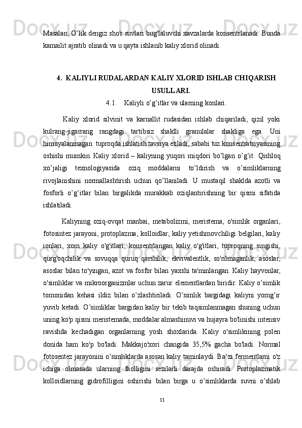 Masalan,  О ’lik dengiz sho'r suvlari bug'laluvchi xavzalarda konsentrlanadi. Bunda
kamailit ajratib olinadi va u qayta ishlanib kaliy xlorid olinadi. 
4. KALIYLI RUDALARDAN KALIY XLORID ISHLAB CHIQARISH
USULLARI.
4.1. Kaliyli o’g’itlar va ularning konlari.
      Kaliy   xlorid   silvinit   va   karnallit   rudasidan   ishlab   chiqariladi,   qizil   yoki
kulrang-jigarrang   rangdagi   tartibsiz   shaklli   granulalar   shakliga   ega.   Uni
himoyalanmagan  tuproqda ishlatish tavsiya etiladi, sababi tuz konsentratsiyasining
oshishi   mumkin.   Kaliy   xlorid   –   kaliyning   yuqori   miqdori   bo’lgan   o’g’it.   Q ishloq
xo’jaligi   texnologiyasida   o ziq   moddalarni   to’ldirish   va   o’simliklarning
rivojlanishini   normallashtirish   uchun   qo’llaniladi.   U   mustaqil   shaklda   azotli   va
fosforli   o’g’itlar   bilan   birgalikda   murakkab   oziqlantirishning   bir   qismi   sifatida
ishlatiladi.
      Kaliyning   oziq-ovqat   manbai,   metabolizmi,   meristema,   o'simlik   organlari,
fotosintez jarayoni, protoplazma, kolloidlar, kaliy yetishmovchiligi belgilari, kaliy
ionlari,   xom   kaliy   o'g'itlari,   konsentrlangan   kaliy   o'g'itlari,   tuproqning   singishi,
qurg'oqchilik   va   sovuqqa   quruq   qarshilik,   ekvivalentlik,   so'rilmaganlik,   asoslar,
asoslar bilan to'yingan, azot va fosfor bilan yaxshi ta'minlangan. Kaliy hayvonlar,
o'simliklar va mikroorganizmlar uchun zarur elementlardan biridir. Kaliy o’simlik
tomonidan   kehasi   ildiz   bilan   o’zlashtiriladi.   O’simlik   bargidagi   kaliyni   yomg’ir
yuvib ketadi. O’simliklar bargidan kaliy bir  tekib taqsimlanmagan shuning uchun
uning ko'p qismi meristemada, moddalar almashinuvi va hujayra bo'linishi intensiv
ravishda   kechadigan   organlarning   yosh   shoxlarida.   Kaliy   o'simlikining   polen
donida   ham   ko'p   bo'ladi.   Makkajo'xori   changida   35,5%   gacha   bo'ladi.   Normal
fotosentez jarayonini o’simliklarda asosan kaliy taminlaydi. Ba’zi fermentlarni o'z
ichiga   olmasada   ularning   faolligini   sezilarli   darajda   oshiradi.   Protoplazmatik
kolloidlarning   gidrofilligini   oshirishi   bilan   birga   u   o’simliklarda   suvni   o’shlab
11 
