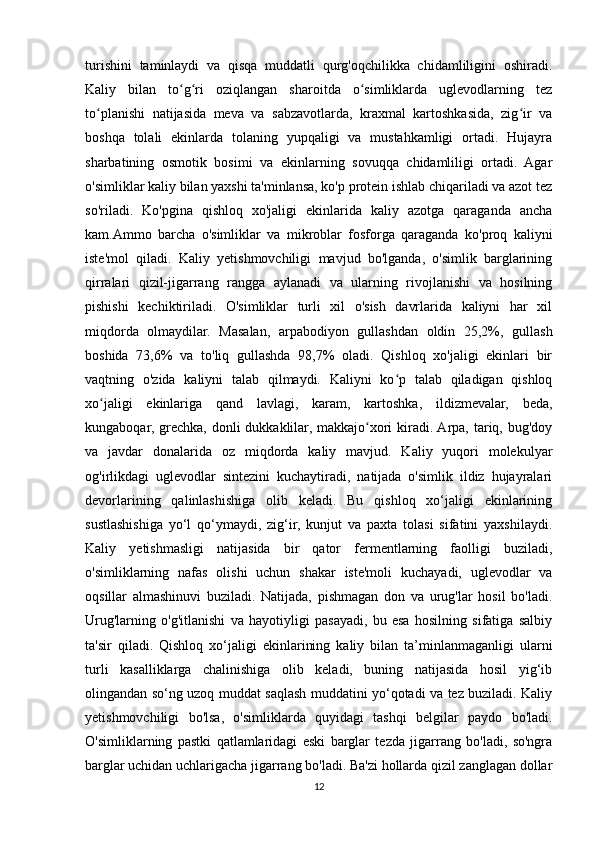 turishini   taminlaydi   va   qisqa   muddatli   qurg'oqchilikka   chidamliligini   oshiradi.
Kaliy   bilan   to g ri   oziqlangan   sharoitda   o simliklarda   uglevodlarning   tezʻ ʻ ʻ
to planishi   natijasida   meva   va   sabzavotlarda,   kraxmal   kartoshkasida,   zig ir   va	
ʻ ʻ
boshqa   tolali   ekinlarda   tolaning   yupqaligi   va   mustahkamligi   ortadi.   Hujayra
sharbatining   osmotik   bosimi   va   ekinlarning   sovuqqa   chidamliligi   ortadi.   Agar
o'simliklar kaliy bilan yaxshi ta'minlansa, ko'p protein ishlab chiqariladi va azot tez
so'riladi.   Ko'pgina   qishloq   xo'jaligi   ekinlarida   kaliy   azotga   qaraganda   ancha
kam.Ammo   barcha   o'simliklar   va   mikroblar   fosforga   qaraganda   ko'proq   kaliyni
iste'mol   qiladi.   Kaliy   yetishmovchiligi   mavjud   bo'lganda,   o'simlik   barglarining
qirralari   qizil-jigarrang   rangga   aylanadi   va   ularning   rivojlanishi   va   hosilning
pishishi   kechiktiriladi.   O'simliklar   turli   xil   o'sish   davrlarida   kaliyni   har   xil
miqdorda   olmaydilar.   Masalan,   arpabodiyon   gullashdan   oldin   25,2%,   gullash
boshida   73,6%   va   to'liq   gullashda   98,7%   oladi.   Qishloq   xo'jaligi   ekinlari   bir
vaqtning   o'zida   kaliyni   talab   qilmaydi.   Kaliyni   ko p   talab   qiladigan   qishloq	
ʻ
xo jaligi   ekinlariga   qand   lavlagi,   karam,   kartoshka,   ildizmevalar,   beda,	
ʻ
kungaboqar, grechka, donli  dukkaklilar, makkajo xori  kiradi. Arpa, tariq, bug'doy	
ʻ
va   javdar   donalarida   oz   miqdorda   kaliy   mavjud.   Kaliy   yuqori   molekulyar
og'irlikdagi   uglevodlar   sintezini   kuchaytiradi,   natijada   o'simlik   ildiz   hujayralari
devorlarining   qalinlashishiga   olib   keladi.   Bu   qishloq   xo‘jaligi   ekinlarining
sustlashishiga   yo‘l   qo‘ymaydi,   zig‘ir,   kunjut   va   paxta   tolasi   sifatini   yaxshilaydi.
Kaliy   yetishmasligi   natijasida   bir   qator   fermentlarning   faolligi   buziladi,
o'simliklarning   nafas   olishi   uchun   shakar   iste'moli   kuchayadi,   uglevodlar   va
oqsillar   almashinuvi   buziladi.   Natijada,   pishmagan   don   va   urug'lar   hosil   bo'ladi.
Urug'larning   o'g'itlanishi   va   hayotiyligi   pasayadi,   bu   esa   hosilning   sifatiga   salbiy
ta'sir   qiladi.   Qishloq   xo‘jaligi   ekinlarining   kaliy   bilan   ta’minlanmaganligi   ularni
turli   kasalliklarga   chalinishiga   olib   keladi,   buning   natijasida   hosil   yig‘ib
olingandan so‘ng uzoq muddat saqlash muddatini yo‘qotadi va tez buziladi. Kaliy
yetishmovchiligi   bo'lsa,   o'simliklarda   quyidagi   tashqi   belgilar   paydo   bo'ladi.
O'simliklarning   pastki   qatlamlaridagi   eski   barglar   tezda   jigarrang   bo'ladi,   so'ngra
barglar uchidan uchlarigacha jigarrang bo'ladi. Ba'zi hollarda qizil zanglagan dollar
12 