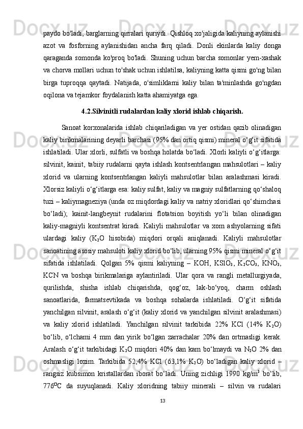 paydo bo'ladi, barglarning qirralari quriydi. Qishloq xo'jaligida kaliyning aylanishi
azot   va   fosforning   aylanishidan   ancha   farq   qiladi.   Donli   ekinlarda   kaliy   donga
qaraganda somonda ko'proq bo'ladi. Shuning uchun barcha somonlar yem-xashak
va chorva mollari uchun to'shak uchun ishlatilsa, kaliyning katta qismi go'ng bilan
birga   tuproqqa   qaytadi.   Natijada,   o'simliklarni   kaliy   bilan   ta'minlashda   go'ngdan
oqilona va tejamkor foydalanish katta ahamiyatga ega. 
4.2.Silvinitli rudalardan kaliy xlorid ishlab chiqarish.
Sanoat   korxonalarida   ishlab   chiqariladigan   va   yer   ostidan   qazib   olinadigan
kaliy birikmalarining deyarli barchasi (95% dan ortiq qismi) mineral o‘g‘it sifatida
ishlatiladi. Ular xlorli, sulfatli va boshqa holatda bo‘ladi. Xlorli kaliyli o‘g‘itlarga:
silvinit, kainit, tabiiy rudalarni qayta ishlash kontsentrlangan mahsulotlari  – kaliy
xlorid   va   ularning   kontsentrlangan   kaliyli   mahsulotlar   bilan   aralashmasi   kiradi.
Xlorsiz kaliyli o‘g‘itlarga esa: kaliy sulfat, kaliy va magniy sulfatlarning qo‘shaloq
tuzi – kaliymagneziya (unda oz miqdordagi kaliy va natriy xloridlari qo‘shimchasi
bo‘ladi);   kainit-langbeynit   rudalarini   flotatsion   boyitish   yo‘li   bilan   olinadigan
kaliy-magniyli   kontsentrat   kiradi.   Kaliyli   mahsulotlar   va   xom   ashyolarning   sifati
ulardagi   kaliy   (K
2 O   hisobida)   miqdori   orqali   aniqlanadi.   Kaliyli   mahsulotlar
sanoatining asosiy mahsuloti kaliy xlorid bo‘lib, ularning 95% qismi mineral o‘g‘it
sifatida   ishlatiladi.   Qolgan   5%   qismi   kaliyning   –   KOH,   KSlO
3 ,   K
2 CO
3 ,   KNO
3 ,
KCN   va   boshqa   birikmalariga   aylantiriladi.   Ular   qora   va   rangli   metallurgiyada,
qurilishda,   shisha   ishlab   chiqarishda,   qog‘oz,   lak-bo‘yoq,   charm   oshlash
sanoatlarida,   farmatsevtikada   va   boshqa   sohalarda   ishlatiladi.   O‘g‘it   sifatida
yanchilgan silvinit, aralash o‘g‘it (kaliy xlorid va yanchilgan silvinit aralashmasi)
va   kaliy   xlorid   ishlatiladi.   Yanchilgan   silvinit   tarkibida   22%   KCl   (14%   K
2 O)
bo‘lib,   o‘lchami   4   mm   dan   yirik   bo‘lgan   zarrachalar   20%   dan   ortmasligi   kerak.
Aralash  o‘g‘it  tarkibidagi   K
2 O  miqdori  40%   dan  kam  bo‘lmaydi   va  N
2 O  2%  dan
oshmasligi   lozim.   Tarkibida   52,4%   KCl   (63,1%   K
2 O)   bo‘ladigan   kaliy   xlorid   –
rangsiz   kubsimon   kristallardan   iborat   bo‘ladi.   Uning   zichligi   1990   kg/m 3
  bo‘lib,
776 O
C   da   suyuqlanadi.   Kaliy   xloridning   tabiiy   minerali   –   silvin   va   rudalari
13 