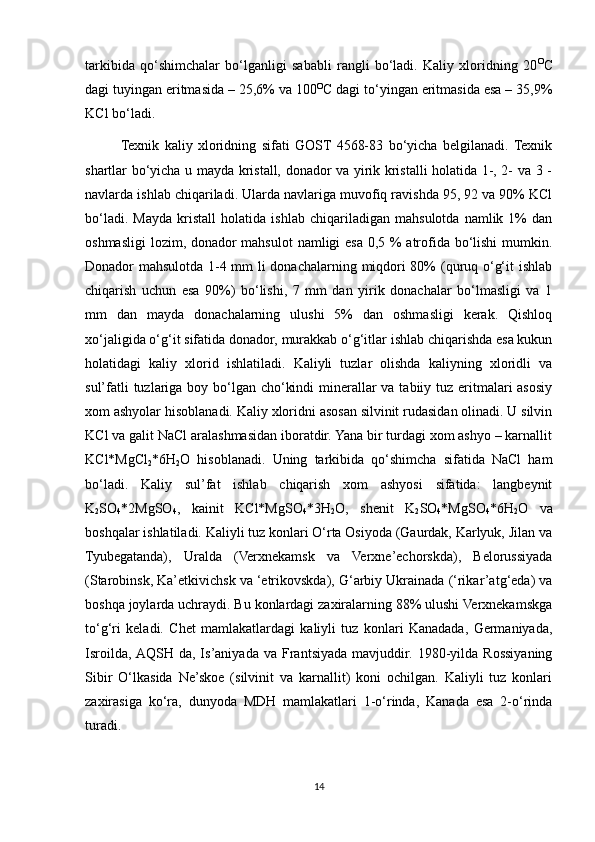tarkibida   qo‘shimchalar   bo‘lganligi   sababli   rangli   bo‘ladi.   Kaliy   xloridning   20 O
C
dagi tuyingan eritmasida – 25,6% va 100 O
C dagi to‘yingan eritmasida esa – 35,9%
KCl bo‘ladi.
Texnik   kaliy   xloridning   sifati   GOST   4568-83   bo‘yicha   belgilanadi.  Texnik
shartlar bo‘yicha u mayda kristall, donador va yirik kristalli holatida 1-, 2- va 3 -
navlarda ishlab chiqariladi. Ularda navlariga muvofiq ravishda 95, 92 va 90% KCl
bo‘ladi.   Mayda   kristall   holatida   ishlab   chiqariladigan   mahsulotda   namlik   1%   dan
oshmasligi  lozim, donador  mahsulot  namligi esa 0,5 % atrofida bo‘lishi  mumkin.
Donador mahsulotda 1-4 mm li donachalarning miqdori 80% (quruq o‘g‘it ishlab
chiqarish   uchun   esa   90%)   bo‘lishi,   7   mm   dan   yirik   donachalar   bo‘lmasligi   va   1
mm   dan   mayda   donachalarning   ulushi   5%   dan   oshmasligi   kerak.   Qishloq
xo‘jaligida o‘g‘it sifatida donador, murakkab o‘g‘itlar ishlab chiqarishda esa kukun
holatidagi   kaliy   xlorid   ishlatiladi.   Kaliyli   tuzlar   olishda   kaliyning   xloridli   va
sul’fatli  tuzlariga boy bo‘lgan cho‘kindi  minerallar  va tabiiy tuz eritmalari asosiy
xom ashyolar hisoblanadi. Kaliy xloridni asosan silvinit rudasidan olinadi. U silvin
KCl va galit NaCl aralashmasidan iboratdir. Yana bir turdagi xom ashyo – karnallit
KCl*MgCl
2 *6H
2 O   hisoblanadi.   Uning   tarkibida   qo‘shimcha   sifatida   NaCl   ham
bo‘ladi.   Kaliy   sul’fat   ishlab   chiqarish   xom   ashyosi   sifatida:   langbeynit
K
2 SO
4 *2MgSO
4 ,   kainit   KCl*MgSO
4 *3H
2 O,   shenit   K
2 SO
4 *MgSO
4 *6H
2 O   va
boshqalar ishlatiladi. Kaliyli tuz konlari O‘rta Osiyoda (Gaurdak, Karlyuk, Jilan va
Tyubegatanda),   Uralda   (Verxnekamsk   va   Verxne’echorskda),   Belorussiyada
(Starobinsk, Ka’etkivichsk va ‘etrikovskda), G‘arbiy Ukrainada (‘rikar’atg‘eda) va
boshqa joylarda uchraydi. Bu konlardagi zaxiralarning 88% ulushi Verxnekamskga
to‘g‘ri   keladi.   Chet   mamlakatlardagi   kaliyli   tuz   konlari   Kanadada,   Germaniyada,
Isroilda,  AQSH   da,  Is’aniyada   va   Frantsiyada   mavjuddir.   1980-yilda   Rossiyaning
Sibir   O‘lkasida   Ne’skoe   (silvinit   va   karnallit)   koni   ochilgan.   Kaliyli   tuz   konlari
zaxirasiga   ko‘ra,   dunyoda   MDH   mamlakatlari   1-o‘rinda,   Kanada   esa   2-o‘rinda
turadi. 
14 