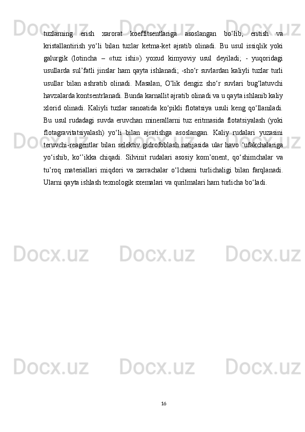 tuzlarning   erish   xarorat   koeffitsentlariga   asoslangan   bo‘lib,   eritish   va
kristallantirish   yo‘li   bilan   tuzlar   ketma-ket   ajratib   olinadi.   Bu   usul   issiqlik   yoki
galurgik   (lotincha   –   «tuz   ishi»)   yoxud   kimyoviy   usul   deyiladi;   -   yuqoridagi
usullarda  sul’fatli   jinslar   ham   qayta  ishlanadi;  -sho‘r   suvlardan  kaliyli   tuzlar   turli
usullar   bilan   ashratib   olinadi.   Masalan,   O‘lik   dengiz   sho‘r   suvlari   bug‘latuvchi
havzalarda kontsentrlanadi. Bunda karnallit ajratib olinadi va u qayta ishlanib kaliy
xlorid   olinadi.   Kaliyli   tuzlar   sanoatida   ko‘pikli   flotatsiya   usuli   keng   qo‘llaniladi.
Bu   usul   rudadagi   suvda   eruvchan   minerallarni   tuz   eritmasida   flotatsiyalash   (yoki
flotagravitatsiyalash)   yo‘li   bilan   ajratishga   asoslangan.   Kaliy   rudalari   yuzasini
teruvchi-reagentlar   bilan   selektiv   gidrofoblash   natijasida   ular   havo   ‘ufakchalariga
yo‘ishib,   ko‘’ikka   chiqadi.   Silvinit   rudalari   asosiy   kom’onent,   qo‘shimchalar   va
tu’roq   materiallari   miqdori   va   zarrachalar   o‘lchami   turlichaligi   bilan   farqlanadi.
Ularni qayta ishlash texnologik sxemalari va qurilmalari ham turlicha bo‘ladi.
16 