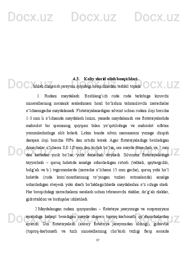 4.3. Kaliy xlorid olish bosqichlari.
Ishlab chiqarish jarayoni quyidagi bosqichlardan tashkil topadi:
  1.   Rudani   maydalash:   Boshlang‘ich   ruda   ruda   tarkibiga   kiruvchi
minerallarning   mexanik   aralashmasi   hosil   bo‘lishini   tahminlovchi   zarrachalar
o‘lchamigacha maydalanadi. Flotatsiyalanadigan silvinit uchun rudani iloji boricha
1-3   mm   li   o‘lchamda   maydalash   lozim,   yanada   maydalanish   esa   flotatsiyalashda
mahsulot   bir   qismining   quyqum   bilan   yo‘qotilishiga   va   mahsulot   sifatini
yomonlashishiga   olib   keladi.   Lekin   bunda   silvin   namunasini   yuzaga   chiqish
darajasi   iloji   boricha   90%   dan   ortishi   kerak.   Agar   flotatsiyalashga   beriladigan
donachalar o‘lchami 0,8-1,0 mm dan kichik bo‘lsa, uni mayda donachali va 2 mm
dan   kattadan   yirik   bo‘lsa,   yirik   donachali   deyiladi.   Silvinitni   flotatsiyalashga
tayyorlash   –   quruq   holatida   amalga   oshiriladigan   rotorli   (valkali,   qaytargichli,
bolg‘ali   va   b.)   tegirmonlarda   (zarracha   o‘lchami   15   mm   gacha),   quruq   yoki   ho‘l
holatda   (ruda   kom’onentlarining   to‘yingan   tuzlari   eritmalarida)   amalga
oshiriladigan   sterjenli   yoki   sharli   bo’laklagichlarda   maydalashni   o‘z   ichiga   oladi.
Har bosqichdagi zarrachalarni saralash uchun tebranuvchi elaklar, do‘g‘ali elaklar,
gidrotsiklon va boshqalar ishlatiladi.
  2.Maydalangan   rudani   quyqumdan   –   flotatsiya   jarayoniga   va   suspenziyani
ajratishga   halaqit   beradigan   mayda   dispers   tuproq-karbonatli   qo‘shimchalardan
ajratish:   Uni   flotatsiyalash   (asosiy   flotatsiya   jarayonidan   oldingi),   gidravlik
(tuproq-karbonatli   va   tuzli   minerallarning   cho‘kish   tezligi   farqi   asosida
17 