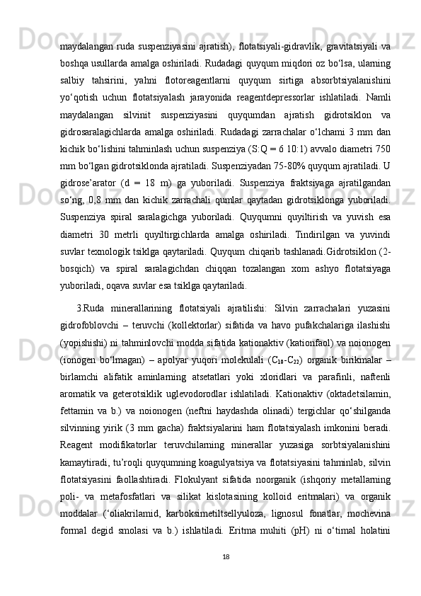 maydalangan   ruda   suspenziyasini   ajratish),   flotatsiyali-gidravlik,   gravitatsiyali   va
boshqa usullarda amalga oshiriladi. Rudadagi quyqum miqdori oz bo‘lsa, ularning
salbiy   tahsirini,   yahni   flotoreagentlarni   quyqum   sirtiga   absorbtsiyalanishini
yo‘qotish   uchun   flotatsiyalash   jarayonida   reagentdepressorlar   ishlatiladi.   Namli
maydalangan   silvinit   suspenziyasini   quyqumdan   ajratish   gidrotsiklon   va
gidrosaralagichlarda   amalga   oshiriladi.   Rudadagi   zarrachalar   o‘lchami   3   mm   dan
kichik bo‘lishini tahminlash uchun suspenziya (S:Q = 6 10:1) avvalo diametri 750
mm bo‘lgan gidrotsiklonda ajratiladi. Suspenziyadan 75-80% quyqum ajratiladi. U
gidrose’arator   (d   =   18   m)   ga   yuboriladi.   Suspenziya   fraktsiyaga   ajratilgandan
so‘ng,   0,8   mm   dan   kichik   zarrachali   qumlar   qaytadan   gidrotsiklonga   yuboriladi.
Suspenziya   spiral   saralagichga   yuboriladi.   Quyqumni   quyiltirish   va   yuvish   esa
diametri   30   metrli   quyiltirgichlarda   amalga   oshiriladi.   Tindirilgan   va   yuvindi
suvlar texnologik tsiklga qaytariladi. Quyqum chiqarib tashlanadi.Gidrotsiklon (2-
bosqich)   va   spiral   saralagichdan   chiqqan   tozalangan   xom   ashyo   flotatsiyaga
yuboriladi, oqava suvlar esa tsiklga qaytariladi. 
3.Ruda   minerallarining   flotatsiyali   ajratilishi:   Silvin   zarrachalari   yuzasini
gidrofoblovchi   –   teruvchi   (kollektorlar)   sifatida   va   havo   pufakchalariga   ilashishi
(yopishishi) ni tahminlovchi modda sifatida kationaktiv (kationfaol) va noionogen
(ionogen   bo‘lmagan)   –   apolyar   yuqori   molekulali   (C
10 -C
22 )   organik   birikmalar   –
birlamchi   alifatik   aminlarning   atsetatlari   yoki   xloridlari   va   parafinli,   naftenli
aromatik   va   geterotsiklik   uglevodorodlar   ishlatiladi.   Kationaktiv   (oktadetsilamin,
fettamin   va   b.)   va   noionogen   (neftni   haydashda   olinadi)   tergichlar   qo‘shilganda
silvinning   yirik   (3   mm   gacha)   fraktsiyalarini   ham   flotatsiyalash   imkonini   beradi.
Reagent   modifikatorlar   teruvchilarning   minerallar   yuzasiga   sorbtsiyalanishini
kamaytiradi, tu’roqli quyqumning koagulyatsiya va flotatsiyasini tahminlab, silvin
flotatsiyasini   faollashtiradi.   Flokulyant   sifatida   noorganik   (ishqoriy   metallarning
poli-   va   metafosfatlari   va   silikat   kislotasining   kolloid   eritmalari)   va   organik
moddalar   (‘oliakrilamid,   karboksimetiltsellyuloza,   lignosul   fonatlar,   mochevina
formal   degid   smolasi   va   b.)   ishlatiladi.   Eritma   muhiti   (pH)   ni   o‘timal   holatini
18 