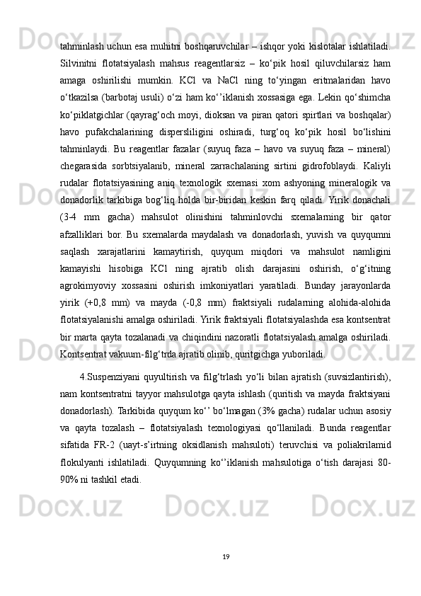 tahminlash uchun esa muhitni boshqaruvchilar – ishqor yoki kislotalar ishlatiladi.
Silvinitni   flotatsiyalash   mahsus   reagentlarsiz   –   ko‘pik   hosil   qiluvchilarsiz   ham
amaga   oshirilishi   mumkin.   KCl   va   NaCl   ning   to‘yingan   eritmalaridan   havo
o‘tkazilsa (barbotaj usuli) o‘zi  ham ko‘’iklanish xossasiga ega. Lekin qo‘shimcha
ko‘piklatgichlar  (qayrag‘och moyi, dioksan  va piran  qatori  spirtlari  va boshqalar)
havo   pufakchalarining   dispersliligini   oshiradi,   turg‘oq   ko‘pik   hosil   bo‘lishini
tahminlaydi.   Bu   reagentlar   fazalar   (suyuq   faza   –   havo   va   suyuq   faza   –   mineral)
chegarasida   sorbtsiyalanib,   mineral   zarrachalaning   sirtini   gidrofoblaydi.   Kaliyli
rudalar   flotatsiyasining   aniq   texnologik   sxemasi   xom   ashyoning   mineralogik   va
donadorlik   tarkibiga   bog‘liq   holda   bir-biridan   keskin   farq   qiladi.  Yirik   donachali
(3-4   mm   gacha)   mahsulot   olinishini   tahminlovchi   sxemalarning   bir   qator
afzalliklari   bor.   Bu   sxemalarda   maydalash   va   donadorlash,   yuvish   va   quyqumni
saqlash   xarajatlarini   kamaytirish,   quyqum   miqdori   va   mahsulot   namligini
kamayishi   hisobiga   KCl   ning   ajratib   olish   darajasini   oshirish,   o‘g‘itning
agrokimyoviy   xossasini   oshirish   imkoniyatlari   yaratiladi.   Bunday   jarayonlarda
yirik   (+0,8   mm)   va   mayda   (-0,8   mm)   fraktsiyali   rudalarning   alohida-alohida
flotatsiyalanishi amalga oshiriladi. Yirik fraktsiyali flotatsiyalashda esa kontsentrat
bir marta qayta tozalanadi va chiqindini nazoratli flotatsiyalash amalga oshiriladi.
Kontsentrat vakuum-filg‘trda ajratib olinib, quritgichga yuboriladi.
  4.Suspenziyani   quyultirish   va   filg‘trlash   yo‘li   bilan   ajratish   (suvsizlantirish),
nam kontsentratni tayyor mahsulotga qayta ishlash (quritish va mayda fraktsiyani
donadorlash). Tarkibida quyqum ko‘’ bo‘lmagan (3% gacha) rudalar uchun asosiy
va   qayta   tozalash   –   flotatsiyalash   texnologiyasi   qo‘llaniladi.   Bunda   reagentlar
sifatida   FR-2   (uayt-s’irtning   oksidlanish   mahsuloti)   teruvchisi   va   poliakrilamid
flokulyanti   ishlatiladi.   Quyqumning   ko‘’iklanish   mahsulotiga   o‘tish   darajasi   80-
90% ni tashkil etadi.
19 