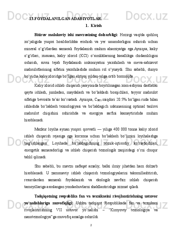 13. FOYDALANILGAN ADABIYOTLAR.
1. Kirish 
Bitiruv   malakaviy   ishi   mavzusining   dolzarbligi:   Hozirgi   vaqtda   qishloq
xo‘jaligida   yuqori   hosildorlikka   erishish   va   yer   unumdorligini   oshirish   uchun
mineral   o‘g‘itlardan   samarali   foydalanish   muhim   ahamiyatga   ega.Ayniqsa,   kaliy
o‘g‘itlari,   xususan,   kaliy   xlorid   (KCl)   o‘simliklarning   kasallikga   chidamliligini
oshirish,   suvni   tejab   foydalanish   imkoniyatini   yaxshilash   va   meva-sabzavot
mahsulotlarining   sifatini   yaxshilashda   muhim   rol   o‘ynaydi.   Shu   sababli,   dunyo
bo‘yicha kaliy xloridga bo‘lgan ehtiyoj yildan-yilga ortib bormoqda.
Kaliy xlorid ishlab chiqarish jarayonida boyitilmagan xom-ashyoni dastlabki
qayta   ishlash,   jumladan,   maydalash   va   bo‘laklash   bosqichlari,   tayyor   mahsulot
sifatiga bevosita ta’sir ko‘rsatadi. Ayniqsa, C
KCl   miqdori 20.5% bo‘lgan ruda bilan
ishlashda   bo‘laklash   texnologiyasi   va   bo‘laklagich   uskunasining   optimal   tanlovi
mahsulot   chiqishini   oshirishda   va   energiya   sarfini   kamaytirishda   muhim
hisoblanadi.
Mazkur   loyiha   aynan   yuqori   quvvatli   —   yiliga   400   000   tonna   kaliy   xlorid
ishlab   chiqarish   rejasiga   ega   korxona   uchun   bo‘laklash   bo‘limini   loyihalashga
bag‘ishlangan.   Loyihada   bo‘laklagichning   texnik-iqtisodiy   ko‘rsatkichlari,
energetik   samaradorligi   va   ishlab   chiqarish   texnologik   zanjiridagi   o‘rni   chuqur
tahlil qilinadi.
Shu   sababli,   bu   mavzu   nafaqat   amaliy,   balki   ilmiy   jihatdan   ham   dolzarb
hisoblanadi.   U   zamonaviy   ishlab   chiqarish   texnologiyalarini   takomillashtirish,
resurslardan   samarali   foydalanish   va   ekologik   xavfsiz   ishlab   chiqarish
tamoyillariga asoslangan yondashuvlarni shakllantirishga xizmat qiladi.
Tadqiqotning   respublika   fan   va   texnikasini   rivojlantirishning   ustuvor
yo‘nalishlariga   muvofiqligi:   Ushbu   tadqiqot   Respublikada   fan   va   texnikani
rivojlantirishning   VII   ustuvor   yo‘nalishi   –   “Kimyoviy   texnologiya   va
nanotexnologiya”ga muvofiq amalga oshirildi.
2 