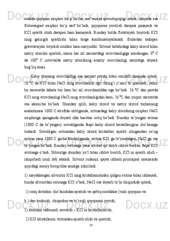 rudada quyqum miqdori ko‘p bo‘lsa, sus’enziya qovushqoqligi ortadi, natijada esa
flotoreagent   miqdori   ko‘p   sarf   bo‘ladi,   quyqumni   yuvilish   darajasi   pasayadi   va
KCl   ajratib   olish   darajasi   ham   kamayadi.   Bunday   holda   flotatsiyali   boyitish   KCl
ning   galurgik   ajratilishi   bilan   birga   kombinatsiyalanadi.   Bulardan   tashqari
gravitatsiyali boyitish usullari ham mavjuddir. Silvinit tarkibidagi kaliy xlorid bilan
natriy xloridni  ajratish, ularni har  xil xaroratdagi  eruvchanligiga asoslangan. 0 0
  C
da   100 0
  C   intervalda   natriy   xloridning   amaliy   eruvchanligi   xaroratga   deyarli
bog‘liq emas.
Kaliy   xlorning   eruvchanligi   esa   xarorat   ortishi   bilan   sezilarli   darajada   ortadi.
26   0
C da KCl bilan NaCl ning eruvchanlik egri chizig‘i o‘zaro to‘qnashadi, yahni
bu   xaroratda   ikkala   tuz   ham   bir   xil   eruvchanlikka   ega   bo‘ladi.   26   0
C   dan   pastda
KCl ning eruvchanligi NaCl ning eruvchanligidan kam, 26  0
C dan yuqori xaroratda
esa   aksincha   bo‘ladi.   Shunday   qilib,   kaliy   xlorid   va   natriy   xlorid   tuzlarining
aralashmasi 1000 C atrofida eritilganda, eritmadagi kaliy xloridning miqdori NaCl
miqdoriga   qaraganda   deyarli   ikki   barobar   ortiq   bo‘ladi.   Bunday   to‘yingan   eritma
(1000   C   da   to‘yingan)   sovutilganda   faqat   kaliy   xlorid   kristallarigina   cho‘kmaga
tushadi.   Sovutilgan   eritmadan   kaliy   xlorid   kristallari   ajratib   olingandan   so‘ng
eritma yana 1000 C gacha kizdirilganda, eritma KCl ga to‘yinmagan, NaCl ga esa
to‘yingan bo‘ladi. Bunday eritmaga yana silvinit qo‘shilib ishlov berilsa, faqat KCl
eritmaga o‘tadi. Silvinitga shunday yo‘l bilan ishlov berilib, KCl ni ajratib olish –
ishqorlash   usuli   deb   ataladi.   Silvinit   rudasini   qayta   ishlash   printsipial   sxemasida
quyidagi asosiy bosqichlar amalga oshiriladi: 
1) maydalangan silvinitni KCl ning kristallanishidan qolgan eritma bilan ishlanadi;
bunda silvinitdan eritmaga KCl o‘tadi, NaCl esa deyarli to‘la chiqindida qoladi;
 2) issiq shelokni cho‘kindidan ajratish va qattiq moddalar (tuzli quyqum va 
b.) dan tindirish; chiqindini va tu’roqli quyqumni yuvish; 
1) shelokni vakuumli sovutish – KCl ni kristallantirish;
 2) KCl kristallarini eritmadan ajratib olish va quritish; 
21 