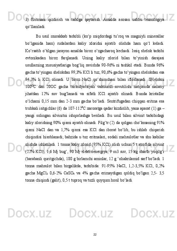 3)   Eritmani   qizdirish   va   tsiklga   qaytarish.   Amalda   asosan   ushbu   texnologiya
qo‘llaniladi. 
Bu   usul   murakkab   tarkibli   (ko‘p   miqdordagi   tu’roq   va   magniyli   minerallar
bo‘lganida   ham)   rudalardan   kaliy   xloridni   ajratib   olishda   ham   qo‘l   keladi.
Ko‘rsatib  o‘tilgan jarayon amalda biroz o‘zgacharoq kechadi. Issiq  shelok tarkibi
evtonikadan   biroz   farqlanadi.   Uning   kaliy   xlorid   bilan   to‘yinish   darajasi
usullarning   xususiyatlariga   bog‘liq   ravishda   90-96%   ni   tashkil   etadi.   Bunda   96%
gacha to‘yingan shelokdan 99,3% KCl li tuz, 90,6% gacha to‘yingan shelokdan esa
94,3%   li   KCl   olinadi.   U   biroz   NaCl   qo‘shimchasi   bilan   ifloslanadi.   SHelokni
100 O
C   dan   20OC   gacha   tsirkulyatsiyali   vakuumli-sovutilishi   natijasida   nazariy
jihatdan   12%   suv   bug‘lanadi   va   sifatli   KCl   ajratib   olinadi.   Bunda   kristallar
o‘lchami   0,15   mm   dan   2-3   mm   gacha   bo‘ladi.   Sentrifugadan   chiqqan   eritma   esa
trubkali isitgichlar (6) da 107-112 0
C xaroratga qadar kizdirilib, yana aparat (1) ga –
yangi   solingan   silvinitni   ishqorlashga   beriladi.   Bu   usul   bilan   silvinit   tarkibidagi
kaliy xloridning 90% qismi ajratib olinadi. Filg‘tr (2) da qolgan cho‘kmaning 91%
qismi   NaCl   dan   va   1,7%   qismi   esa   KCl   dan   iborat   bo‘lib,   bu   ishlab   chiqarish
chiqindisi hisoblanadi;  bahzida u tuz eritmalari, sodali mahsulotlar va shu kabilar
olishda ishlatiladi. 1 tonna kaliy xlorid (95% KCl) olish uchun 5 t atrofida silvinit
(22% KCl), 1,6 Mj  bug‘, 90 Mj  elektroenergiya, 9 m3 suv, 15 kg shartli  yoqilg‘i
(barabanli quritgichda), 180 g birlamchi aminlar, 12 g ‘oliakrilamid sarf bo‘ladi. 1
tonna   mahsulot   bilan   birgalikda,   tarkibida:   91-95%   NaCl,   1,2-3,5%   KCl,   0,2%
gacha   MgCl
2   0,6-2%   CaSO
4   va   4%   gacha   erimaydigan   qoldiq   bo‘lgan   2,5-   3,5
tonna chiqindi (galit), 0,5 t tuproq va tuzli quyqum hosil bo‘ladi.
22 