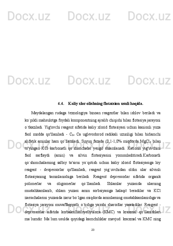 4.4. Kaliy xlor olishning flotatsion usuli haqida.
Maydalangan   rudaga   texnologiya   binoan   reagentlar   bilan   ishlov   beriladi   va
ko`pikli mahsulotga foydali komponentning ajralib chiqishi bilan flotasiya jarayoni
o`tkaziladi. Yig'uvchi reagent sifatida kaliy xlorid flotasiyasi uchun kanionli yuza
faol   modda   qo'llaniladi   -   C
16   Ca   uglevodorod   radikali   uzunligi   bilan   birlamchi
alifatik   aminlar   ham   qo’llaniladi.   Suyuq   fazada   (0,1-1,0%   miqdorda   MgCl
2   bilan
to'yingan   KCl   karbonatli   qo`shimchalar   yengil   shlamlanadi.   Kationli   yig'uvchini
faol   sarflaydi   (amin)   va   silvin   flotasiyasini   yomonlashtiradi.Karbonatli
qo`shimchalarning   salbiy   ta'sirni   yo`qotish   uchun   kaliy   xlorid   flotasiyasiga   loy
reagent   -   despessorlar   qo'llaniladi,   reagent   yig`uvchidan   oldin   ular   silvinli
flotasiyaning   taminlanishiga   beriladi.   Reagent   depressorlar   sifatida   organik
polimerlar   va   oligomerlar   qo`llaniladi.   Shlamlar   yuzasida   ularning
mustahkamlanib,   shlam   yuzasi   amin   sorbsiyasiga   halaqit   beradilar   va   KCl
zarrachalarini yuzasida zarur bo`lgan   miqdorda aminlarning mustahkamlanishga va
flotasiya   jarayoni   muvaffaqiyatli   o`tishga   yaxshi   sharoitlar   yaratadilar.   Reagent   -
depressorlar   sifatida   korbaksillitilsyellyuloza   (KMC)   va   kraxmal   qo`llanishlari
ma`lumdir. Ma`lum usulda quyidagi kamchiliklar mavjud:   kraxmal  va KMC ning
23 