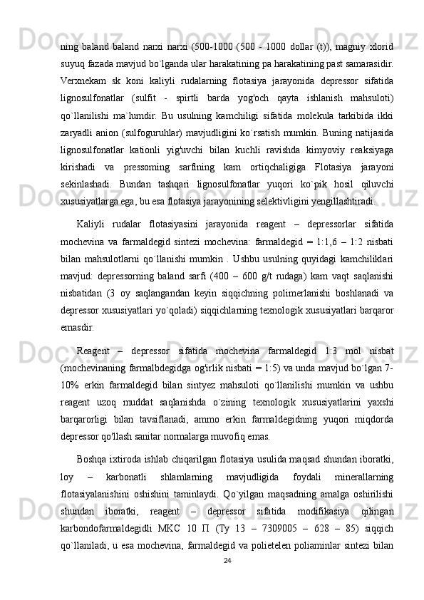 ning   baland   baland   narxi   narxi   (500-1000   (500   -   1000   dollar   (t)),   magniy   xlorid
suyuq   fazada mavjud bo`lganda ular harakatining pa harakatining past samarasidir.
Verxnekam   sk   koni   kaliyli   rudalarning   flotasiya   jarayonida   depressor   sifatida
lignosulfonatlar   (sulfit   -   spirtli   barda   yog'och   qayta   ishlanish   mahsuloti)
qo`llanilishi   ma`lumdir.   Bu   usulning   kamchiligi   sifatida   molekula   tarkibida   ikki
zaryadli   anion  (sulfoguruhlar)  mavjudligini   ko`rsatish  mumkin.  Buning  natijasida
lignosulfonatlar   kationli   yig'uvchi   bilan   kuchli   ravishda   kimyoviy   reaksiyaga
kirishadi   va   pressoming   sarfining   kam   ortiqchaligiga   Flotasiya   jarayoni
sekinlashadi.   Bundan   tashqari   lignosulfonatlar   yuqori   ko`pik   hosil   qiluvchi
xususiyatlarga ega, bu esa flotasiya jarayonining selektivligini yengillashtiradi. 
Kaliyli   rudalar   flotasiyasini   jarayonida   reagent   –   depressorlar   sifatida
mochevina   va   farmaldegid   sintezi   mochevina:   farmaldegid   =   1:1,6   –   1:2   nisbati
bilan   mahsulotlarni   qo`llanishi   mumkin   .   Ushbu   usulning   quyidagi   kamchiliklari
mavjud:   depressorning   baland   sarfi   (400   –   600   g/t   rudaga)   kam   vaqt   saqlanishi
nisbatidan   (3   oy   saqlangandan   keyin   siqqichning   polimerlanishi   boshlanadi   va
depressor xususiyatlari yo`qoladi) siqqichlarning texnologik xususiyatlari barqaror
emasdir.
Reagent   –   depressor   sifatida   mochevina   farmaldegid   1:3   mol   nisbat
(mochevinaning farmalbdegidga og'irlik nisbati = 1:5) va unda mavjud bo`lgan 7-
10%   erkin   farmaldegid   bilan   sintyez   mahsuloti   qo`llanilishi   mumkin   va   ushbu
reagent   uzoq   muddat   saqlanishda   o`zining   texnologik   xususiyatlarini   yaxshi
barqarorligi   bilan   tavsiflanadi,   ammo   erkin   farmaldegidning   yuqori   miqdorda
depressor qo'llash sanitar normalarga muvofiq emas.
Boshqa ixtiroda ishlab chiqarilgan flotasiya usulida maqsad shundan iboratki,
loy   –   karbonatli   shlamlarning   mavjudligida   foydali   minerallarning
flotasiyalanishini   oshishini   taminlaydi.   Qo`yilgan   maqsadning   amalga   oshirilishi
shundan   iboratki,   reagent   –   depressor   sifatida   modifikasiya   qilingan
karbondofarmaldegidli   MKC   10   П   ( Ту   13   –   7309005   –   628   –   85)   siqqich
qo`llaniladi,  u esa  mochevina, farmaldegid va  polietelen  poliaminlar   sintezi   bilan
24 