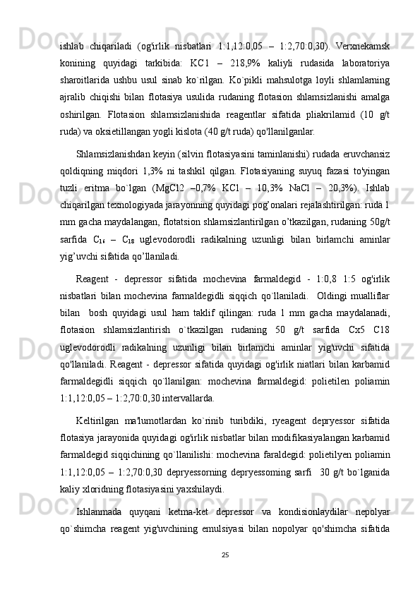 ishlab   chiqariladi   (og'irlik   nisbatlari   1:1,12:0,05   –   1:2,70:0,30).   Verxnekamsk
konining   quyidagi   tarkibida:   KC1   –   218,9%   kaliyli   rudasida   laboratoriya
sharoitlarida   ushbu   usul   sinab   ko`rilgan.   Ko`pikli   mahsulotga   loyli   shlamlarning
ajralib   chiqishi   bilan   flotasiya   usulida   rudaning   flotasion   shlamsizlanishi   amalga
oshirilgan.   Flotasion   shlamsizlanishida   reagentlar   sifatida   pliakrilamid   (10   g/t
ruda) va oksietillangan yogli kislota (40 g/t ruda) qo'llanilganlar.
Shlamsizlanishdan keyin (silvin flotasiyasini taminlanishi) rudada eruvchansiz
qoldiqning   miqdori   1,3%   ni   tashkil   qilgan.   Flotasiyaning   suyuq   fazasi   to'yingan
tuzli   eritma   bo`lgan   (MgCl2   –0,7%   KCl   –   10,3%   NaCl   –   20,3%).   Ishlab
chiqarilgan texnologiyada jarayonning quyidagi pog’onalari rejalashtirilgan: ruda 1
mm gacha maydalangan, flotatsion shlamsizlantirilgan o’tkazilgan, rudaning 50g/t
sarfida   C
16   –   C
18   uglevodorodli   radikalning   uzunligi   bilan   birlamchi   aminlar
yig’uvchi sifatida qo’llaniladi. 
Reagent   -   depressor   sifatida   mochevina   farmaldegid   -   1:0,8   1:5   og'irlik
nisbatlari   bilan   mochevina   farmaldegidli   siqqich   qo`llaniladi.     Oldingi   mualliflar
bilan     bosh   quyidagi   usul   ham   taklif   qilingan:   ruda   1   mm   gacha   maydalanadi,
flotasion   shlamsizlantirish   o`tkazilgan   rudaning   50   g/t   sarfida   Cx5   C18
uglevodorodli   radikalning   uzunligi   bilan   birlamchi   aminlar   yig'uvchi   sifatida
qo'llaniladi.   Reagent   -   depressor   sifatida   quyidagi   og'irlik   niatlari   bilan   karbamid
farmaldegidli   siqqich   qo`llanilgan:   mochevina   farmaldegid:   polietilen   poliamin
1:1,12:0,05 – 1:2,70:0,30 intervallarda.
Keltirilgan   ma'lumotlardan   ko`rinib   turibdiki,   ryeagent   depryessor   sifatida
flotasiya jarayonida quyidagi og'irlik nisbatlar bilan modifikasiyalangan karbamid
farmaldegid siqqichining qo`llanilishi: mochevina faraldegid: polietilyen poliamin
1:1,12:0,05   –   1:2,70:0,30   depryessorning   depryessoming   sarfi     30   g/t   bo`lganida
kaliy xloridning flotasiyasini yaxshilaydi. 
Ishlanmada   quyqani   ketma-ket   depressor   va   kondisionlaydilar   nepolyar
qo`shimcha   reagent   yig'uvchining   emulsiyasi   bilan   nopolyar   qo'shimcha   sifatida
25 