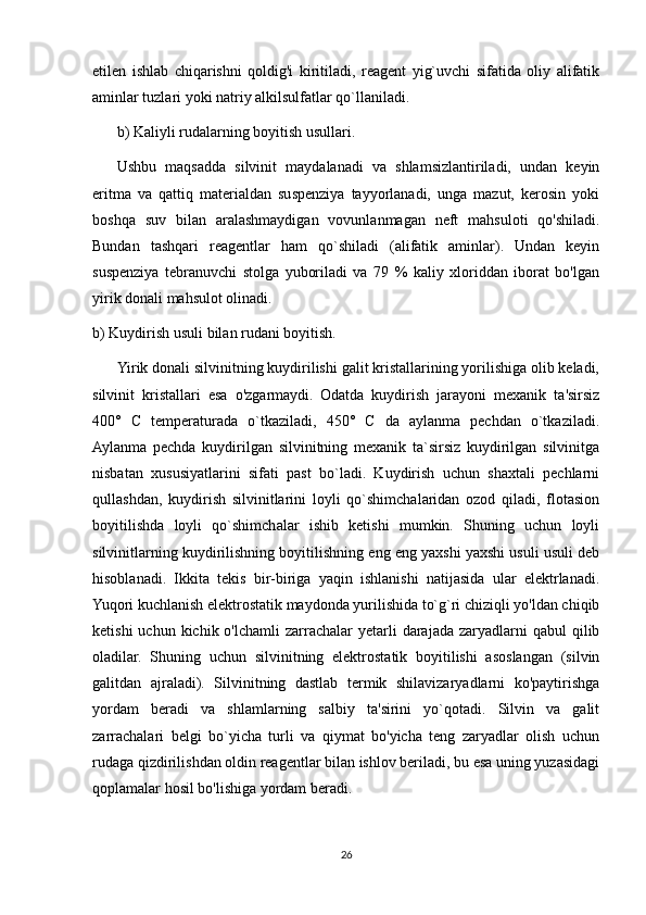 etilen   ishlab   chiqarishni   qoldig'i   kiritiladi,   reagent   yig`uvchi   sifatida   oliy   alifatik
aminlar tuzlari yoki natriy alkilsulfatlar qo`llaniladi.
b) Kaliyli rudalarning boyitish usullari.
Ushbu   maqsadda   silvinit   maydalanadi   va   shlamsizlantiriladi,   undan   keyin
eritma   va   qattiq   materialdan   suspenziya   tayyorlanadi,   unga   mazut,   kerosin   yoki
boshqa   suv   bilan   aralashmaydigan   vovunlanmagan   neft   mahsuloti   qo'shiladi.
Bundan   tashqari   reagentlar   ham   qo`shiladi   (alifatik   aminlar).   Undan   keyin
suspenziya   tebranuvchi   stolga   yuboriladi   va   79   %   kaliy   xloriddan   iborat   bo'lgan
yirik donali mahsulot olinadi.
b) Kuydirish usuli bilan rudani boyitish.
Yirik donali silvinitning kuydirilishi galit kristallarining yorilishiga olib keladi,
silvinit   kristallari   esa   o'zgarmaydi.   Odatda   kuydirish   jarayoni   mexanik   ta'sirsiz
400°   C   temperaturada   o`tkaziladi,   450°   C   da   aylanma   pechdan   o`tkaziladi.
Aylanma   pechda   kuydirilgan   silvinitning   mexanik   ta`sirsiz   kuydirilgan   silvinitga
nisbatan   xususiyatlarini   sifati   past   bo`ladi.   Kuydirish   uchun   shaxtali   pechlarni
qullashdan,   kuydirish   silvinitlarini   loyli   qo`shimchalaridan   ozod   qiladi,   flotasion
boyitilishda   loyli   qo`shimchalar   ishib   ketishi   mumkin.   Shuning   uchun   loyli
silvinitlarning kuydirilishning boyitilishning eng eng yaxshi yaxshi usuli usuli deb
hisoblanadi.   Ikkita   tekis   bir-biriga   yaqin   ishlanishi   natijasida   ular   elektrlanadi.
Yuqori kuchlanish elektrostatik maydonda yurilishida to`g`ri chiziqli yo'ldan chiqib
ketishi   uchun kichik  o'lchamli   zarrachalar   yetarli   darajada  zaryadlarni   qabul  qilib
oladilar.   Shuning   uchun   silvinitning   elektrostatik   boyitilishi   asoslangan   (silvin
galitdan   ajraladi).   Silvinitning   dastlab   termik   shilavizaryadlarni   ko'paytirishga
yordam   beradi   va   shlamlarning   salbiy   ta'sirini   yo`qotadi.   Silvin   va   galit
zarrachalari   belgi   bo`yicha   turli   va   qiymat   bo'yicha   teng   zaryadlar   olish   uchun
rudaga qizdirilishdan oldin reagentlar bilan ishlov beriladi, bu esa uning yuzasidagi
qoplamalar hosil bo'lishiga yordam beradi.
26 