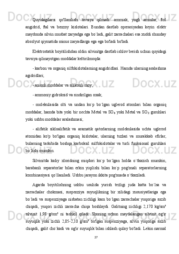Quyidagilarni   qo'llanilishi   tavsiya   qilinadi:   ammiak,   yogli   aminlar,   ftol
angidrid,   ftal   va   benzoy   kislotalari.   Bundan   dastlab   operasiyadan   keyin   elektr
maydonda silvin musbat zaryadga ega bo`ladi, galit zarrachalari esa xuddi shunday
absolyut qiymatida minus zaryadlarga ega ega bo'ladi bo'ladi.
Elektrostatik boyitilishdan oldin silvinitga dastlab ishlov berish uchun quyidagi
tavsiya qilinayotgan moddalar keltirilmoqda:
- karbon va organiq silfokislotalarning angidridlari. Hamda ularning aralashma
agidridlari;
- anionli moddalar va silikonli moy;
- ammoniy gidroksid va sindirilgan oxak;
-   molekulasida   olti   va   undan   ko`p   bo`lgan   uglerod   atomlari   bilan   organiq
moddalar, hamda bita yoki bir nechta Metal  va SO  yoki Metal va SO  guruhlari₄ ₂
yoki ushbu moddalar aralashmasi;
-   alifatik   sikloalifatik   va   aramatik   qatorlarning   molekulasida   uchta   uglerod
atomidan   ko'p   bo'lgan   organiq   kislotalar,   ularning   tuzlari   va   murakkab   efirlar,
bularning   tarkibida   boshqa   karboksil   sulfokislotalar   va   turli   funksional   guruhlari
bo`lishi mumkin. 
Silvinitda   kaliy   xloridning   miqdori   ko`p   bo`lgan   holda   o`tkazish   mumkin,
barabanli   separatorlar   bilan   erkin   yiqilishi   bilan   ko`p   pog'onali   separatorlarning
kombinasiyasi qo`llaniladi. Ushbu jarayon ikkita pog'onada o`tkaziladi. 
Agarda   boyitilishning   ushbu   usulida   yurish   tezligi   juda   katta   bo`lsa   va
zarrachalar   chokmasi,   suspenziya   suyuqlikning   bir   xilidagi   xususiyatlariga   ega
bo`ladi  va suspenziyaga nisbatan zichligi kam bo`lgan zarrachalar  yuqoriga suzib
chiqadi,   yuqori   zichli   zarracha   chiqa   boshlaydi.   Galitning   zichligi   2,170   kg/sm³
silvinit   1,98   g/sm³   ni   tashkil   qiladi.   Shuning   uchun   maydalangan   silvinit   og'ir
suyuqlik   yoki   zichli   2,05-2,10   g/sm³   bo'lgan   suspenziyaga,   silvin   yuqoriga   suzib
chiqadi, galit cho`kadi va og'ir suyuqlik bilan ishlash qulay bo'ladi. Lekin narmal
27 