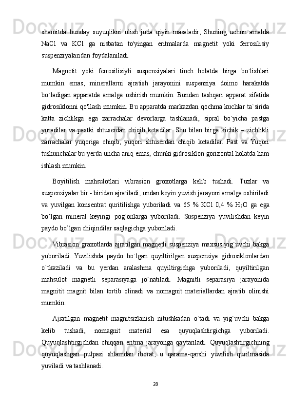 sharoitda   bunday   suyuqlikni   olish   juda   qiyin   masaladir,   Shuning   uchun   amalda
NaCl   va   KCl   ga   nisbatan   to'yingan   eritmalarda   magnetit   yoki   ferrosilisiy
suspenziyalaridan foydalaniladi. 
Magnetit   yoki   ferrosilisiyli   suspenziyalari   tinch   holatda   birga   bo`lishlari
mumkin   emas,   minerallarni   ajratish   jarayonini   suspenziya   doimo   harakatda
bo`ladigan   apparatda   amalga   oshirish   mumkin.   Bundan   tashqari   apparat   sifatida
gidrosiklonni qo'llash mumkin. Bu apparatda markazdan qochma kuchlar ta`sirida
katta   zichlikga   ega   zarrachalar   devorlarga   tashlanadi,   sipral   bo`yicha   pastga
yuradilar   va   pastki   shtuserdan   chiqib   ketadilar.   Shu   bilan   birga   kichik   –   zichlikli
zarrachalar   yuqoriga   chiqib,   yuqori   shtuserdan   chiqib   ketadilar.   Past   va   Yuqori
tushunchalar bu yerda uncha aniq emas, chunki gidrosiklon gorizontal holatda ham
ishlash mumkin. 
Boyitilish   mahsulotlari   vibrasion   groxotlarga   kelib   tushadi.   Tuzlar   va
suspenziyalar bir - biridan ajratiladi, undan keyin yuvish jarayoni amalga oshiriladi
va   yuvilgan   konsentrat   quritilishga   yuboriladi   va   65   %   KCl   0,4   %   H
2 O   ga   ega
bo’lgan   mineral   keyingi   pog’onlarga   yuboriladi.   Suspenziya   yuvilishdan   keyin
paydo bo’lgan chiqindilar saqlagichga yuboriladi. 
Vibrasion  graxotlarda  ajratilgan magnetli   suspenziya  maxsus  yig`uvchi  bakga
yuboriladi.   Yuvilishda   paydo   bo`lgan   quyiltirilgan   suspenziya   gidrosiklonlardan
o`tkaziladi   va   bu   yerdan   aralashma   quyiltirgichga   yuboriladi,   quyiltirilgan
mahsulot   magnetli   separasiyaga   jo`natiladi.   Magnitli   separasiya   jarayonida
magnitit   magnit   bilan   tortib   olinadi   va   nomagnit   materiallardan   ajratib   olinishi
mumkin.
Ajratilgan   magnetit   magnitsizlanish   nitushkadan   o`tadi   va   yig`uvchi   bakga
kelib   tushadi,   nomagnit   material   esa   quyuqlashtirgichga   yuboriladi.
Quyuqlashtirgichdan   chiqqan   eritma   jarayonga   qaytariladi.   Quyuqlashtirgichning
quyuqlashgan   pulpasi   shlamdan   iborat,   u   qarama-qarshi   yuvilish   qurilmasida
yuviladi va tashlanadi.
28 