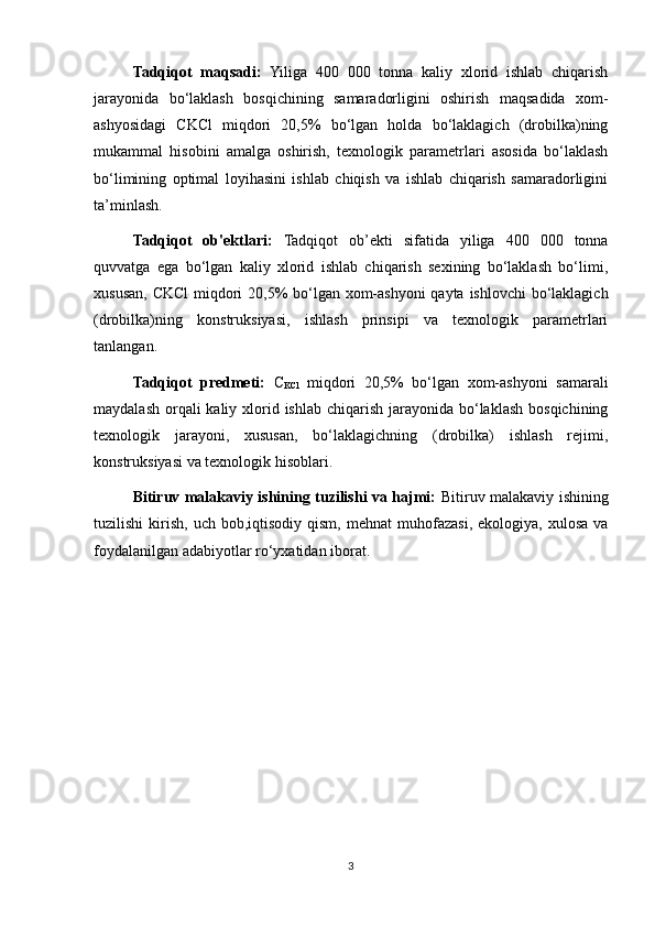 Tadqiqot   maqsadi:   Yiliga   400   000   tonna   kaliy   xlorid   ishlab   chiqarish
jarayonida   bo‘laklash   bosqichining   samaradorligini   oshirish   maqsadida   xom-
ashyosidagi   CKCl   miqdori   20,5%   bo‘lgan   holda   bo‘laklagich   (drobilka)ning
mukammal   hisobini   amalga   oshirish,   texnologik   parametrlari   asosida   bo‘laklash
bo‘limining   optimal   loyihasini   ishlab   chiqish   va   ishlab   chiqarish   samaradorligini
ta’minlash.
Tadqiqot   ob'ektlari:   Tadqiqot   ob’ekti   sifatida   yiliga   400   000   tonna
quvvatga   ega   bo‘lgan   kaliy   xlorid   ishlab   chiqarish   sexining   bo‘laklash   bo‘limi,
xususan, CKCl  miqdori  20,5% bo‘lgan xom-ashyoni  qayta ishlovchi  bo‘laklagich
(drobilka)ning   konstruksiyasi,   ishlash   prinsipi   va   texnologik   parametrlari
tanlangan.
Tadqiqot   predmeti:   C
KCl   miqdori   20,5%   bo‘lgan   xom-ashyoni   samarali
maydalash  orqali  kaliy xlorid ishlab chiqarish jarayonida bo‘laklash  bosqichining
texnologik   jarayoni,   xususan,   bo‘laklagichning   (drobilka)   ishlash   rejimi,
konstruksiyasi va texnologik hisoblari.
Bitiruv malakaviy ishining tuzilishi va hajmi:   Bitiruv malakaviy ishining
tuzilishi  kirish,   uch  bob,iqtisodiy  qism,   mehnat   muhofazasi,  ekologiya,  xulosa   va
foydalanilgan adabiyotlar ro‘yxatidan iborat. 
3 