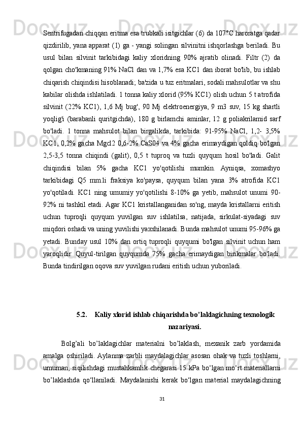 Sentrifugadan chiqqan eritma esa trubkali isitgichlar (6) da 107°C haroratga qadar
qizdirilib, yana apparat (1) ga - yangi solingan silvinitni ishqorlashga beriladi. Bu
usul   bilan   silvinit   tarkibidagi   kaliy   xloridning   90%   ajratib   olinadi.   Filtr   (2)   da
qolgan cho'kmaning 91% NaCl dan va 1,7% esa KC1 dan iborat bo'lib, bu ishlab
chiqarish chiqindisi hisoblanadi; ba'zida u tuz eritmalari, sodali mahsulotlar va shu
kabilar olishda ishlatiladi. 1 tonna kaliy xlorid (95% KC1) olish uchun 5 t atrofida
silvinit   (22%   KC1),   1,6   Mj   bug',   90   Mj   elektroenergiya,   9   m3   suv,   15   kg   shartli
yoqlig'i   (barabanli   quritgichda),   180   g   birlamchi   aminlar,   12   g   poliakrilamid   sarf
bo'ladi.   1   tonna   mahsulot   bilan   birgalikda,   tarkibida:   91-95%   NaCl,   1,2-   3,5%
KC1, 0,2% gacha Mgcl2 0,6-2% CaS04 va 4% gacha erimaydigan qoldiq bo'lgan
2,5-3,5   tonna   chiqindi   (galit),   0,5   t   tuproq   va   tuzli   quyqum   hosil   bo'ladi.   Galit
chiqindisi   bilan   5%   gacha   KC1   yo'qotilishi   mumkin.   Ayniqsa,   xomashyo
tarkibidagi   Q5   mm.li   fraksiya   ko'paysa,   quyqum   bilan   yana   3%   atrofida   KC1
yo'qotiladi.   KC1   ning   umumiy   yo'qotilishi   8-10%   ga   yetib,   mahsulot   unumi   90-
92% ni tashkil  etadi. Agar KC1 kristallanganidan so'ng, mayda kristallarni eritish
uchun   tuproqli   quyqum   yuvilgan   suv   ishlatilsa,   natijada,   sirkulat-siyadagi   suv
miqdori oshadi va uning yuvilishi yaxshilanadi. Bunda mahsulot unumi 95-96% ga
yetadi.   Bunday   usul   10%   dan   ortiq   tuproqli   quyqumi   bo'lgan   silvinit   uchun   ham
yaroqlidir.   Quyul-tirilgan   quyqumda   75%   gacha   erimaydigan   birikmalar   bo'ladi.
Bunda tindirilgan oqova suv yuvilgan rudani eritish uchun yuboriladi.
5.2. Kaliy xlorid ishlab chiqarishda bo’laklagichning texnologik
nazariyasi.
Bolg’ali   bo’laklagichlar   m а t е ri а lni   bo’lakl а sh,   m еха nik   z а rb   yord а mid а
а m а lg а   о shiril а di.   А yl а nm а   z а rbli   m а yd а l а gichl а r   а s о s а n   о h а k   v а   tuzli   t о shl а rni,
umum а n, siqilishd а gi must а hk а mlik ch е g а r а si 15 kP а   bo‘lg а n mo‘rt m а t е ri а ll а rni
bo’laklashd а   qo‘ll а nil а di.   M а yd а l а nishi   k е r а k   bo‘lg а n   m а t е ri а l   m а yd а l а gichning
31 