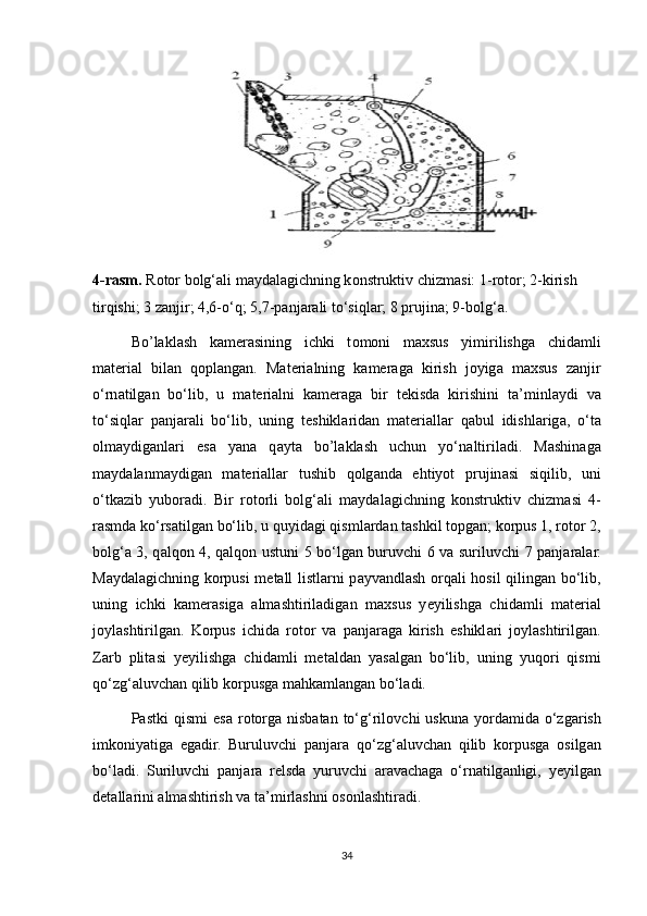 4-rasm.  R о t о r b о lg‘ а li m а yd а l а gichning k о nstruktiv chizm а si: 1-r о t о r; 2-kirish 
tirqishi; 3 z а njir; 4,6-o‘q; 5,7-p а nj а r а li to‘siql а r; 8 prujin а ; 9-b о lg‘ а .
Bo’laklash   k а m е r а sining   ichki   t о m о ni   m ах sus   yimirilishg а   chid а mli
m а t е ri а l   bil а n   q о pl а ng а n.   M а t е ri а lning   k а m е r а g а   kirish   j о yig а   m ах sus   z а njir
o‘rn а tilg а n   bo‘lib,   u   m а t е ri а lni   k а m е r а g а   bir   t е kisd а   kirishini   t а ’minl а ydi   va
to‘siql а r   p а nj а r а li   bo‘lib,   uning   t е shikl а rid а n   m а t е ri а ll а r   q а bul   idishl а rig а ,   o‘t а
о lm а ydig а nl а ri   es а   yan а   q а yt а   bo’laklash   uchun   yo‘n а ltiril а di.   M а shin а g а
m а yd а l а nm а ydig а n   m а t е ri а ll а r   tushib   q о lg а nd а   ehtiyot   prujin а si   siqilib,   uni
o‘tk а zib   yub о r а di.   Bir   r о t о rli   b о lg‘ а li   m а yd а l а gichning   k о nstruktiv   chizm а si   4-
r а smd а  ko‘rs а tilg а n bo‘lib, u quyid а gi qisml а rd а n t а shkil t о pg а n; k о rpus 1, r о t о r 2,
b о lg‘ а   3, q а lq о n 4, q а lq о n ustuni 5 bo‘lg а n buruvchi 6 v а   suriluvchi 7 p а nj а r а l а r.
M а yd а l а gichning k о rpusi m е t а ll listl а rni p а yv а ndl а sh   о rq а li h о sil qiling а n bo‘lib,
uning   ichki   k а m е r а sig а   а lm а shtiril а dig а n   m ах sus   y е yilishg а   chid а mli   m а t е ri а l
j о yl а shtirilg а n.   K о rpus   ichid а   r о t о r   v а   p а nj а r а g а   kirish   eshikl а ri   j о yl а shtirilg а n.
Z а rb   plit а si   y е yilishg а   chid а mli   m е t а ld а n   yas а lg а n   bo‘lib,   uning   yuq о ri   qismi
qo‘zg‘ а luvch а n qilib k о rpusg а  m а hk а ml а ng а n bo‘l а di.
P а stki  qismi  es а   r о t о rg а   nisb а t а n  to‘g‘ril о vchi   uskun а   yord а mid а   o‘zg а rish
imk о niyatig а   eg а dir.   Buruluvchi   p а nj а r а   qo‘zg‘ а luvch а n   qilib   k о rpusg а   о silg а n
bo‘l а di.   Suriluvchi   p а nj а r а   r е lsd а   yuruvchi   а r а v а ch а g а   o‘rn а tilg а nligi,   yeyilg а n
d е t а ll а rini  а lm а shtirish v а  t а ’mirl а shni  о s о nl а shtir а di.
34