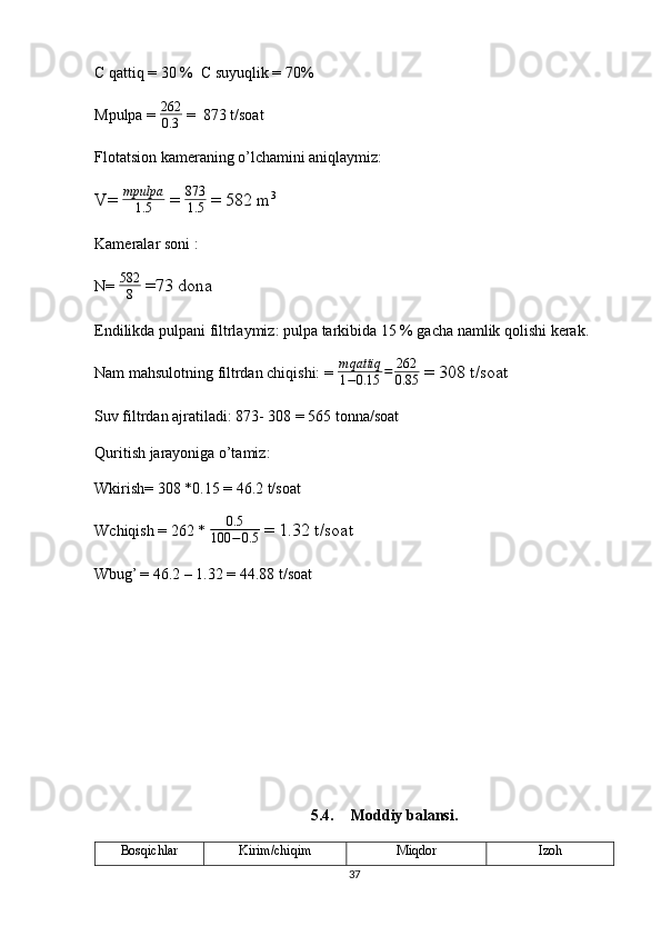 C qattiq = 30 %  C suyuqlik = 70%
Mpulpa =  262
0.3  =  873 t/soat 
Flotatsion kameraning o’lchamini aniqlaymiz: 
V=  mpulpa
1.5  =  873
1.5  = 582 m 3 
Kameralar soni : 
N=  582
8  =73 dona 
Endilikda pulpani filtrlaymiz: pulpa tarkibida 15 % gacha namlik qolishi kerak.
Nam mahsulotning filtrdan chiqishi: =  m qattiq
1 − 0.15 = 262
0.85  = 308 t/soat 
Suv filtrdan ajratiladi: 873- 308 = 565 tonna/soat 
Quritish jarayoniga o’tamiz: 
Wkirish= 308 *0.15 = 46.2 t/soat 
Wchiqish = 262 *  0.5
100 − 0.5  = 1.32 t/soat 
Wbug’ = 46.2 – 1.32 = 44.88 t/soat 
5.4. Moddiy balansi.
Bosqichlar Kirim/chiqim Miqdor  Izoh 
37 