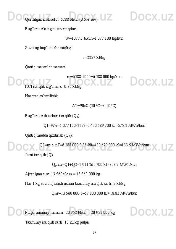Quritilgan mahsulot: 6288 t/kun (0.5% suv)
Bug‘lantiriladigan suv miqdori:
W=1077.1   t/kun=1 077	 100   kg/kun
Suvning bug‘lanish issiqligi:
r=2257   kJ/kg
Qattiq mahsulot massasi:
m=6288 ⋅ 1000=6	
 288	 000   kg/kun
KCl issiqlik sig‘imi: c=0.85   kJ/kg 
Harorat ko‘tarilishi:
Δ T=90 ∘ C   (20  0
C →110   0
C)
Bug‘lantirish uchun issiqlik (Q ):	
₁
Q1=W ⋅ r=1	
 077	 100 ⋅ 2257=2	 430	 589	 700   kJ≈675.2   MWh/kun
Qattiq modda qizdirish (Q ):	
₂
Q2=m ⋅ c ⋅ Δ T=6	
 288	 000 ⋅ 0.85 ⋅ 90=480	 672	 000   kJ≈133.5   MWh/kun
Jami issiqlik (Q):
Q
quritish =Q1+Q2=2	
 911	 261	 700   kJ≈808.7   MWh/kun
Ajratilgan suv: 13 560 t/kun = 13 560 000 kg
Har 1 kg suvni ajratish uchun taxminiy issiqlik sarfi: 5 kJ/kg
Q
filt r=13	
 560	 000 ⋅ 5=67	 800	 000   kJ≈18.83   MWh/kun
Pulpa umumiy massasi: 20 952 t/kun = 20 952 000 kg
Taxminiy issiqlik sarfi: 10 kJ/kg pulpa
39 