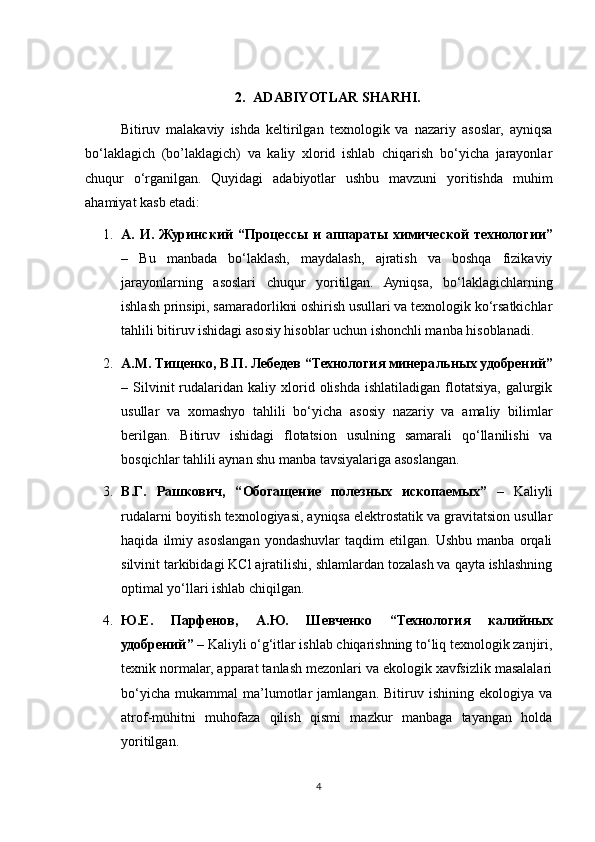 2. ADABIYOTLAR SHARHI.
Bitiruv   malakaviy   ishda   keltirilgan   texnologik   va   nazariy   asoslar,   ayniqsa
bo‘laklagich   (bo’laklagich)   va   kaliy   xlorid   ishlab   chiqarish   bo‘yicha   jarayonlar
chuqur   o‘rganilgan.   Quyidagi   adabiyotlar   ushbu   mavzuni   yoritishda   muhim
ahamiyat kasb etadi:
1. А .   И .   Журинский   “ Процессы   и   аппараты   химической   технологии ”
–   Bu   manbada   bo‘laklash,   maydalash,   ajratish   va   boshqa   fizikaviy
jarayonlarning   asoslari   chuqur   yoritilgan.   Ayniqsa,   bo‘laklagichlarning
ishlash prinsipi, samaradorlikni oshirish usullari va texnologik ko‘rsatkichlar
tahlili bitiruv ishidagi asosiy hisoblar uchun ishonchli manba hisoblanadi.
2. А . М .  Тищенко ,  В . П .  Лебедев  “ Технология   минеральных   удобрений ”
–  Silvinit   rudalaridan  kaliy   xlorid   olishda   ishlatiladigan   flotatsiya,   galurgik
usullar   va   xomashyo   tahlili   bo‘yicha   asosiy   nazariy   va   amaliy   bilimlar
berilgan.   Bitiruv   ishidagi   flotatsion   usulning   samarali   qo‘llanilishi   va
bosqichlar tahlili aynan shu manba tavsiyalariga asoslangan.
3. В . Г .   Рашкович ,   “ Обогащение   полезных   ископаемых ”   –   Kaliyli
rudalarni boyitish texnologiyasi, ayniqsa elektrostatik va gravitatsion usullar
haqida   ilmiy   asoslangan   yondashuvlar   taqdim   etilgan.   Ushbu   manba   orqali
silvinit tarkibidagi KCl ajratilishi, shlamlardan tozalash va qayta ishlashning
optimal yo‘llari ishlab chiqilgan.
4. Ю . Е .   Парфенов ,   А . Ю .   Шевченко   “ Технология   калийных
удобрений ”  – Kaliyli o‘g‘itlar ishlab chiqarishning to‘liq texnologik zanjiri,
texnik normalar, apparat tanlash mezonlari va ekologik xavfsizlik masalalari
bo‘yicha   mukammal   ma’lumotlar   jamlangan.   Bitiruv  ishining   ekologiya   va
atrof-muhitni   muhofaza   qilish   qismi   mazkur   manbaga   tayangan   holda
yoritilgan.
4 