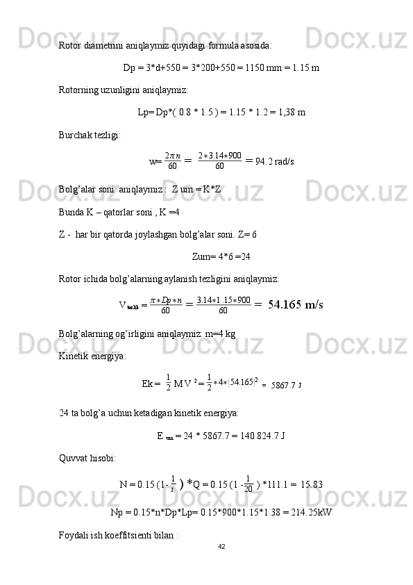 Rotor diametrini aniqlaymiz quyidagi formula asosida: 
Dp = 3*d+550 = 3*200+550 = 1150 mm = 1.15 m
Rotorning uzunligini aniqlaymiz: 
Lp= Dp*( 0.8 * 1.5 ) = 1.15 * 1.2 = 1,38 m
Burchak tezligi: 
w=  2 π n
60  =   2 ∗ 3.14 ∗ 900
60  =  94.2 rad/s
Bolg’alar soni  aniqlaymiz :  Z um = K*Z 
Bunda K – qatorlar soni , K =4 
Z -  har bir qatorda joylashgan bolg’alar soni. Z= 6 
Zum= 4*6 =24
Rotor ichida bolg’alarning aylanish tezligini aniqlaymiz: 
V
tezlik  =  π ∗ Dp ∗ n
60  =  3.14 ∗ 1 .15 ∗ 900
60  =  54.165 m/s
Bolg’alarning og’irligini aniqlaymiz: m=4 kg 
Kinetik energiya: 
Ek =   1
2  M V  2 
= 1
2∗4∗(54.165	) 2 
 =   
5867.7  J
24 ta bolg’a uchun ketadigan kinetik energiya: 
E 
um  = 24 * 5867.7 = 140   824.7 J
Quvvat hisobi: 
N = 0.15 (1-  1
i  ) * Q = 0.15 (1 - 1
20  ) *111.1 =  15.83
Np = 0.15*n*Dp*Lp= 0.15*900*1.15*1.38 = 214.25kW
Foydali ish koeffitsienti bilan : 
42 