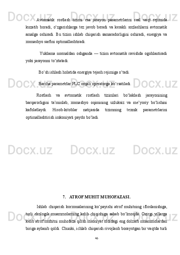 Avtomatik   rostlash   tizimi   esa   jarayon   parametrlarini   real   vaqt   rejimida
kuzatib   boradi,   o‘zgarishlarga   tez   javob   beradi   va   kerakli   sozlashlarni   avtomatik
amalga   oshiradi.   Bu   tizim   ishlab   chiqarish   samaradorligini   oshiradi,   energiya   va
xomashyo sarfini optimallashtiradi.
    Yuklama   normaldan   oshganda   —   tizim   avtomatik   ravishda   ogohlantiradi
yoki jarayonni to‘xtatadi.
  Bo‘sh ishlash holatida energiya tejash rejimiga o‘tadi.
  Barcha parametrlar PLC orqali operatorga ko‘rsatiladi.
Rostlash   va   avtomatik   rostlash   tizimlari   bo‘laklash   jarayonining
barqarorligini   ta’minlab,   xomashyo   oqimining   uzluksiz   va   me’yoriy   bo‘lishini
kafolatlaydi.   Hisob-kitoblar   natijasida   tizimning   texnik   parametrlarini
optimallashtirish imkoniyati paydo bo‘ladi.
7. ATROF MUHIT MUHOFAZASI.
Ishlab   chiqarish   korxonalarining   ko‘payishi   atrof   muhitning   ifloslanishiga,
turli   ekologik   muammolarning   kelib   chiqishiga   sabab   bo‘lmoqda.   Oxirgi   yillarga
kelib atrof muhitni muhofaza qilish insoniyat oldidagi eng dolzarb muammolardan
biriga aylanib qoldi. Chunki, ichlab chiqarish rivojlanb borayotgan bir vaqtda turli
46 