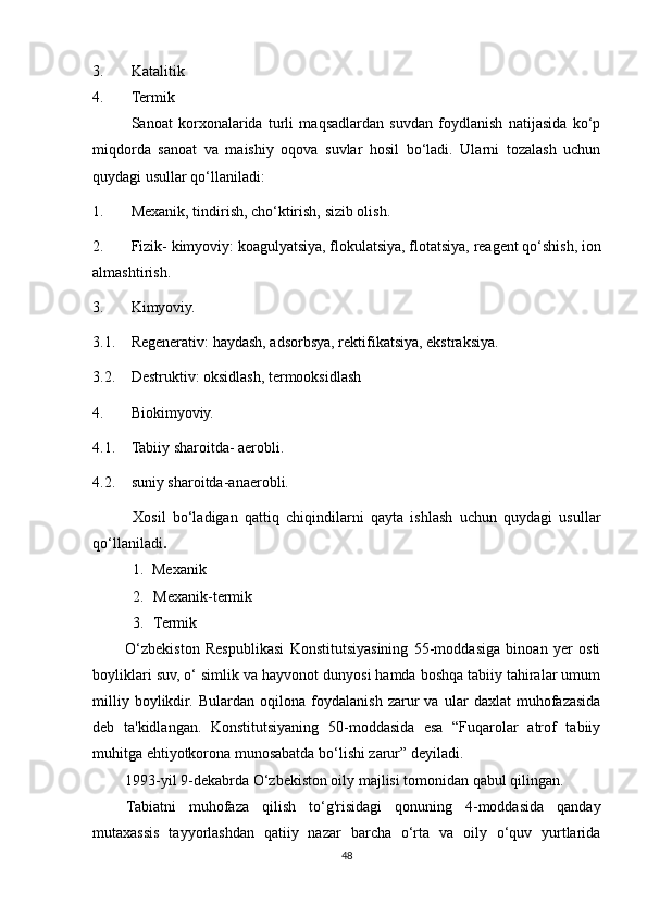 3. Katalitik
4. Termik
Sanoat   korxonalarida   turli   maqsadlardan   suvdan   foydlanish   natijasida   ko‘p
miqdorda   sanoat   va   maishiy   oqova   suvlar   hosil   bo‘ladi.   Ularni   tozalash   uchun
quydagi usullar qo‘llaniladi:
1. Mexanik, tindirish, cho‘ktirish, sizib olish.
2. Fizik- kimyoviy: koagulyatsiya, flokulatsiya, flotatsiya, reagent qo‘shish, ion
almashtirish.
3. Kimyoviy.
3.1. Regenerativ: haydash, adsorbsya, rektifikatsiya, ekstraksiya.
3.2. Destruktiv: oksidlash, termooksidlash
4. Biokimyoviy.
4.1. Tabiiy sharoitda- aerobli.
4.2. suniy sharoitda-anaerobli.
Xosil   bo‘ladigan   qattiq   chiqindilarni   qayta   ishlash   uchun   quydagi   usullar
qo‘llaniladi .
1. Mexanik
2. Mexanik-termik
3. Termik
O‘zbekiston   Respublikasi   Konstitutsiyasining   55-moddasiga   binoan   yer   osti
boyliklari suv, o‘ simlik va hayvonot dunyosi hamda boshqa tabiiy tahiralar umum
milliy   boylikdir.   Bulardan   oqilona   foydalanish   zarur   va   ular   daxlat   muhofazasida
deb   ta'kidlangan.   Konstitutsiyaning   50-moddasida   esa   “Fuqarolar   atrof   tabiiy
muhitga ehtiyotkorona munosabatda bo‘lishi zarur” deyiladi.
1993-yil 9-dekabrda O‘zbekiston oily majlisi tomonidan qabul qilingan.
Tabiatni   muhofaza   qilish   to‘g'risidagi   qonuning   4-moddasida   qanday
mutaxassis   tayyorlashdan   qatiiy   nazar   barcha   o‘rta   va   oily   o‘quv   yurtlarida
48 