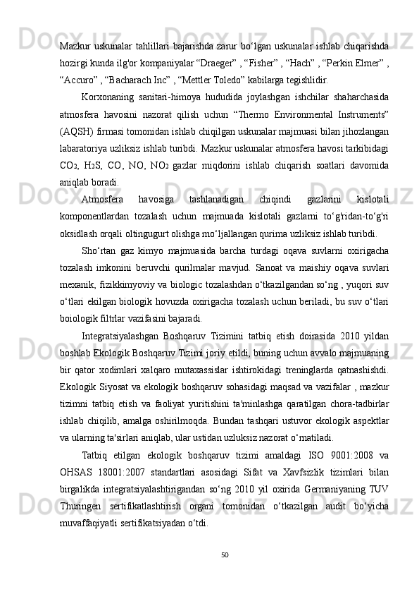 Mazkur   uskunalar   tahlillari   bajarishda   zarur   bo‘lgan   uskunalar   ishlab   chiqarishda
hozirgi kunda ilg'or kompaniyalar “Draeger” , “Fisher” , “Hach” , “Perkin Elmer” ,
“Accuro” , “Bacharach Inc” , “Mettler Toledo” kabilarga tegishlidir.
Korxonaning   sanitari-himoya   hududida   joylashgan   ishchilar   shaharchasida
atmosfera   havosini   nazorat   qilish   uchun   “Thermo   Environmental   Instruments”
(AQSH) firmasi tomonidan ishlab chiqilgan uskunalar majmuasi bilan jihozlangan
labaratoriya uzliksiz ishlab turibdi. Mazkur uskunalar atmosfera havosi tarkibidagi
CO 2 ,   H 2 S,   CO,   NO,   NO 2   gazlar   miqdorini   ishlab   chiqarish   soatlari   davomida
aniqlab boradi.
Atmosfera   havosiga   tashlanadigan   chiqindi   gazlarini   kislotali
komponentlardan   tozalash   uchun   majmuada   kislotali   gazlarni   to‘g'ridan-to‘g'ri
oksidlash orqali oltingugurt olishga mo‘ljallangan qurima uzliksiz ishlab turibdi.
Sho‘rtan   gaz   kimyo   majmuasida   barcha   turdagi   oqava   suvlarni   oxirigacha
tozalash   imkonini   beruvchi   qurilmalar   mavjud.   Sanoat   va   maishiy   oqava   suvlari
mexanik, fizikkimyoviy va biologic tozalashdan o‘tkazilgandan so‘ng , yuqori suv
o‘tlari ekilgan biologik hovuzda oxirigacha tozalash uchun beriladi, bu suv o‘tlari
boiologik filtrlar vazifasini bajaradi.
Integratsiyalashgan   Boshqaruv   Tizimini   tatbiq   etish   doirasida   2010   yildan
boshlab Ekologik Boshqaruv Tizimi joriy etildi, buning uchun avvalo majmuaning
bir   qator   xodimlari   xalqaro   mutaxassislar   ishtirokidagi   treninglarda   qatnashishdi.
Ekologik Siyosat va ekologik boshqaruv sohasidagi maqsad va vazifalar , mazkur
tizimni   tatbiq   etish   va   faoliyat   yuritishini   ta'minlashga   qaratilgan   chora-tadbirlar
ishlab   chiqilib,   amalga   oshirilmoqda.   Bundan   tashqari   ustuvor   ekologik   aspektlar
va ularning ta'sirlari aniqlab, ular ustidan uzluksiz nazorat o‘rnatiladi.
Tatbiq   etilgan   ekologik   boshqaruv   tizimi   amaldagi   ISO   9001:2008   va
OHSAS   18001:2007   standartlari   asosidagi   Sifat   va   Xavfsizlik   tizimlari   bilan
birgalikda   integratsiyalashtirigandan   so‘ng   2010   yil   oxirida   Germaniyaning  TUV
Thuringen   sertifikatlashtirish   organi   tomonidan   o‘tkazilgan   audit   bo‘yicha
muvaffaqiyatli sertifikatsiyadan o‘tdi.
50