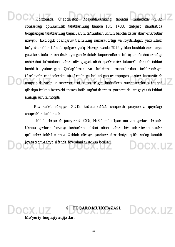 Korxonada   O‘zbekiston   Respublikasining   tabiatni   muhofaza   qilish
sohasidagi   qonunchilik   talablarining   hamda   ISO   14001   xalqaro   standartida
belgilangan talablarning bajarilishini ta'minlash uchun barcha zarur shart-sharoitlar
mavjud.   Ekologik   boshqaruv   tizimining   samaradorligi   va   foydaliligini   yaxshilash
bo‘yicha ishlar to‘xtab qolgani yo‘q. Hozigi kunda 2012 yildan boshlab xom-asyo
gazi  tarkibida ortish ikutilayotgan kislotali  koponentlarni  to‘liq tozalashni  amalga
oshirishni   ta'minlash   uchun   oltingugurt   olish   qurilmasini   takomillashtitish   ishlari
boshlab   yuborilgan   Qo‘zg'almas   va   ko‘chma   manbalardan   tashlanadigan
ifloslovchi   moddalardan   atrof-muhitga   bo‘ladigan   antropogen   ta'sirni   kamaytirish
maqsadida yashil  o‘rmonzorlarni barpo etilgan hududlarni suv resurslarini  iqtisod
qilishga imkon beruvchi tomchilatib sug'orish tizimi yordamida kengaytirsh ishlari
amalga oshirilmoqda.
Biz   ko‘rib   chiqqan   Sulfat   kislota   ishlab   chiqarish   jarayonida   quyidagi
chiqindilar tashlanadi:
Ishlab   chiqarish   jarayonida   CO
2 ,   H
2 S   bor   bo‘lgan   nordon   gazlari   chiqadi.
Ushbu   gazlarni   havoga   tushushini   oldini   olish   uchun   biz   adsorbsion   usulni
qo‘llashni   taklif   etamiz.   Ushlab   olingan   gazlarni   desorbsiya   qilib,   so‘ng   kerakli
joyga xom-ashyo sifatida foydalanish uchun beriladi .
8. FUQARO MUHOFAZASI.
Me’yoriy-huquqiy xujjatlar.
51 