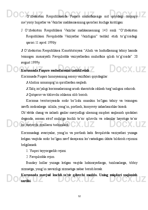 O‘zbekiston   Respublikasida   Fuqaro   muhofazasiga   oid   quyidagi   xuquqiy
me’yoriy hujjatlar va Vazirlar mahkamasining qarorlari kuchga kiritilgan:
J   O‘zbekiston   Respublikasi   Vazirlar   mahkamasining   143   sonli   “O‘zbekiston
Respublikasi   Favqulodda   Vaziyatlar   Vazirligini”   tashkil   etish   to‘g’risidagi
qarori 11 aprel 1996y.
J   O‘zbekiston   Respublikasi   Konstitutsiyasi   “Aholi   va   hududlarning   tabiiy   hamda
texnogen   xususiyatli   Favqulodda   vaziyatlardan   muhofaza   qilish   to‘g’risida”   20
avgust 1999y.
Korxonada Fuqaro muhofazasini tashkil etish
Korxonada Fuqaro himoyasining asosiy vazifalari quyidagilar:
J  Aholini umumqirg’in qurollardan saqlash.
J  Xalq xo‘jaligi korxonalarining urush sharoitida ishlash turg’unligini oshirish.
J  Qutqaruv va tiklovchi ishlarini olib borish.
Korxona   territoriyasida   sodir   bo‘lishi   mumkin   bo‘lgan   tabiiy   va   texnogen
xavfli xodisalarga: zilzila, yong’in, portlash, kimyoviy zaharlanishlar kiradi.
Ob’ektda chang va zaharli  gazlar  mavjudligi ularning miqdori saqlanish qoidalari
deganda,   asosan   atrof   muhitga   kuchli   ta’sir   qiluvchi   va   odamlar   hayotiga   ta’sir
ko‘rsatuvchi omillarni tushuniladi.
Korxonadagi   avariyalar,   yong’in   va   portlash   kabi   favqulotda   vaziyatlari   yuzaga
kelgan vaqtida sodir bo‘lgan xavf darajasini ko‘rsatadigan ikkita bildirish rejimini
belgilanadi.
1. Yuqori tayyorgarlik rejimi.
2. Favqulodda rejim.
Bunday   hollar   yuzaga   kelgan   vaqtda   hokimiyatlarga,   tuzilmalarga,   tibbiy
xizmatga, yong’in xavsizligi xizmatiga xabar berish kerak.
Korxonada   mavjud   kuchli   ta’sir   qiluvchi   modda.   Uning   miqdori   saqlanish
tartibi
52 