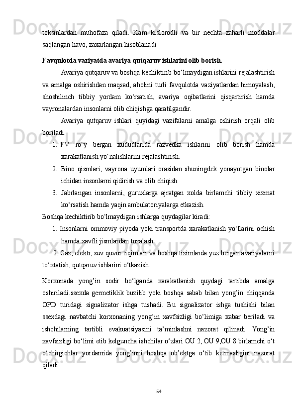toksinlardan   muhofaza   qiladi.   Kam   kislorodli   va   bir   nechta   zaharli   moddalar
saqlangan havo, zaxarlangan hisoblanadi.
Favqulotda vaziyatda avariya qutqaruv ishlarini olib borish.
Avariya qutqaruv va boshqa kechiktirib bo‘lmaydigan ishlarini rejalashtirish
va amalga oshirishdan maqsad, aholini turli favqulotda vaziyatlardan himoyalash,
shoshilinch   tibbiy   yordam   ko‘rsatish,   avariya   oqibatlarini   qisqartirish   hamda
vayronalardan insonlarni olib chiqishga qaratilgandir.
Avariya   qutqaruv   ishlari   quyidagi   vazifalarni   amalga   oshirish   orqali   olib
boriladi.
1. FV   ro‘y   bergan   xududlarida   razvedka   ishlarini   olib   borish   hamda
xarakatlanish yo‘nalishlarini rejalashtirish.
2. Bino   qismlari,   vayrona   uyumlari   orasidan   shuningdek   yonayotgan   binolar
ichidan insonlarni qidirish va olib chiqish.
3. Jabrlangan   insonlarni,   guruxlarga   ajratgan   xolda   birlamchi   tibbiy   xizmat
ko‘rsatish hamda yaqin ambulatoriyalarga etkazish.
Boshqa kechiktirib bo‘lmaydigan ishlarga quydagilar kiradi:
1. Insonlarni ommoviy piyoda yoki transportda xarakatlanish yo‘llarini ochish
hamda xavfli jismlardan tozalash.
      2. Gaz, elektr, suv quvur tiqimlari va boshqa tizimlarda yuz bergan avariyalarni
to‘xtatish, qutqaruv ishlarini o‘tkazish.
Korxonada   yong’in   sodir   bo‘lganda   xarakatlanish   quydagi   tartibda   amalga
oshiriladi.ssexda   germetiklik   buzilib   yoki   boshqa   sabab   bilan   yong’in   chiqqanda
OPD   turidagi   signalizator   ishga   tushadi.   Bu   signalizator   ishga   tushishi   bilan
ssexdagi   navbatchi   korxonaning   yong’in   xavfsizligi   bo‘limiga   xabar   beriladi   va
ishchilarning   tartibli   evakuatsiyasini   ta’minlashni   nazorat   qilinadi.   Yong’in
xavfsizligi bo‘limi etib kelguncha ishchilar o‘zlari OU 2, OU 9,OU 8 birlamchi o‘t
o‘chirgichlar   yordamida   yong’inni   boshqa   ob’ektga   o‘tib   ketmasligini   nazorat
qiladi.
54 