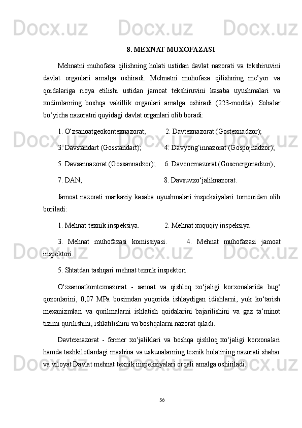 8. MEXNAT MUXOFAZASI
Mehnatni   muhofaza   qilishning   holati   ustidan   davlat   nazorati   va   tekshiruvini
davlat   organlari   amalga   oshiradi.   Mehnatni   muhofaza   qilishning   me’yor   va
qoidalariga   rioya   etilishi   ustidan   jamoat   tekshiruvini   kasaba   uyushmalari   va
xodimlarning   boshqa   vakillik   organlari   amalga   oshiradi   (223-modda).   Sohalar
bo‘yicha nazoratni quyidagi davlat organlari olib boradi:
1. O‘zsanoatgeokontexnazorat;           2. Davtexnazorat (Gostexnadzor);
3. Davstandart (Gosstandart);               4. Davyong ‘ innazorat (Gospojnadzor);
5. Davsannazorat (Gossannadzor);     6. Davenernazorat (Gosenergonadzor);
7. DAN;                                              8. Davsuvxo‘jaliknazorat. 
Jamoat   nazorati   markaziy   kasaba   uyushmalari   inspeksiyalari   tomonidan   olib
boriladi:
1. Mehnat texnik inspeksiya.                  2. Mehnat xuquqiy inspeksiya.
3.   Mehnat   muhofazasi   komissiyasi.         4.   Mehnat   muhofazasi   jamoat
inspektori.
5. Shtatdan tashqari mehnat texnik inspektori.
O‘zsanoatkontexnazorat   -   sanoat   va   qishloq   xo‘jaligi   korxonalarida   bug‘
qozonlarini,   0,07   MPa   bosimdan   yuqorida   ishlaydigan   idishlarni,   yuk   ko‘tarish
mexanizmlari   va   qurilmalarni   ishlatish   qoidalarini   bajarilishini   va   gaz   ta’minot
tizimi qurilishini, ishlatilishini va boshqalarni nazorat qiladi.
Davtexnazorat   -   fermer   xo‘jaliklari   va   boshqa   qishloq   xo‘jaligi   korxonalari
hamda tashkilotlardagi mashina va uskunalarning texnik holatining nazorati shahar
va viloyat Davlat mehnat texnik inspeksiyalari orqali amalga oshiriladi.
56 