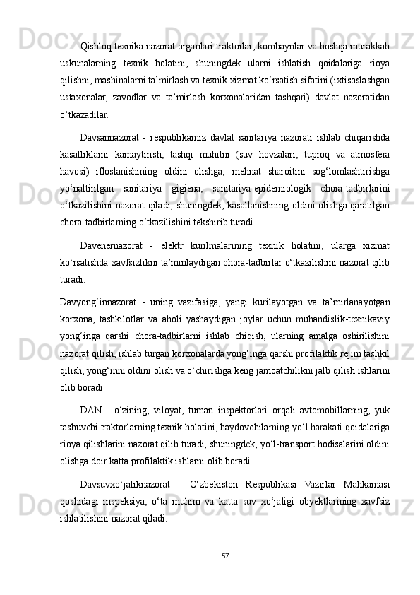 Qishloq texnika nazorat organlari traktorlar, kombaynlar va boshqa murakkab
uskunalarning   texnik   holatini,   shuningdek   ularni   ishlatish   qoidalariga   rioya
qilishni, mashinalarni ta’mirlash va texnik xizmat ko‘rsatish sifatini (ixtisoslashgan
ustaxonalar,   zavodlar   va   ta’mirlash   korxonalaridan   tashqari)   davlat   nazoratidan
o‘tkazadilar.
Davsannazorat   -   respublikamiz   davlat   sanitariya   nazorati   ishlab   chiqarishda
kasalliklarni   kamaytirish,   tashqi   muhitni   (suv   hovzalari,   tuproq   va   atmosfera
havosi)   ifloslanishining   oldini   olishga,   mehnat   sharoitini   sog‘lomlashtirishga
yo‘naltirilgan   sanitariya   gigiena,   sanitariya-epidemiologik   chora-tadbirlarini
o‘tkazilishini  nazorat qiladi, shuningdek, kasallanishning oldini olishga qaratilgan
chora-tadbirlarning o‘tkazilishini tekshirib turadi.
Davenernazorat   -   elektr   kurilmalarining   texnik   holatini,   ularga   xizmat
ko‘rsatishda xavfsizlikni ta’minlaydigan chora-tadbirlar o‘tkazilishini nazorat qilib
turadi.
Davyong‘innazorat   -   uning   vazifasiga,   yangi   kurilayotgan   va   ta’mirlanayotgan
korxona,   tashkilotlar   va   aholi   yashaydigan   joylar   uchun   muhandislik-texnikaviy
yong‘inga   qarshi   chora-tadbirlarni   ishlab   chiqish,   ularning   amalga   oshirilishini
nazorat qilish, ishlab turgan korxonalarda yong‘inga qarshi profilaktik rejim tashkil
qilish, yong‘inni oldini olish va o‘chirishga keng jamoatchilikni jalb qilish ishlarini
olib boradi.
DAN   -   o‘zining,   viloyat,   tuman   inspektorlari   orqali   avtomobillarning,   yuk
tashuvchi traktorlarning texnik holatini, haydovchilarning yo‘l harakati qoidalariga
rioya qilishlarini nazorat qilib turadi, shuningdek, yo‘l-transport hodisalarini oldini
olishga doir katta profilaktik ishlarni olib boradi. 
Davsuvxo‘jaliknazorat   -   O‘zbekiston   Respublikasi   Vazirlar   Mahkamasi
qoshidagi   inspeksiya,   o‘ta   muhim   va   katta   suv   xo‘jaligi   obyektlarining   xavfsiz
ishlatilishini nazorat qiladi.
57 