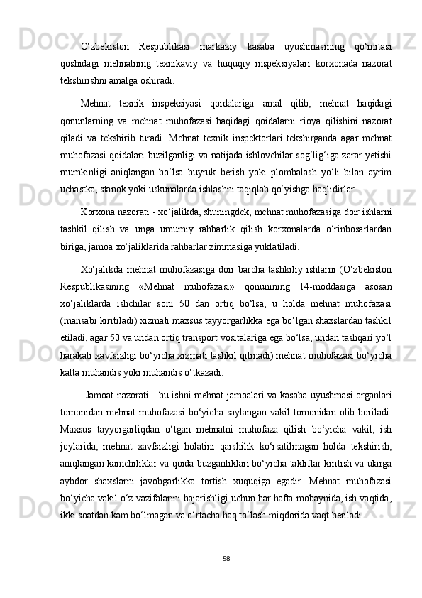 O‘zbekiston   Respublikasi   markaziy   kasaba   uyushmasining   qo‘mitasi
qoshidagi   mehnatning   texnikaviy   va   huquqiy   inspeksiyalari   korxonada   nazorat
tekshirishni amalga oshiradi. 
Mehnat   texnik   inspeksiyasi   qoidalariga   amal   qilib,   mehnat   haqidagi
qonunlarning   va   mehnat   muhofazasi   haqidagi   qoidalarni   rioya   qilishini   nazorat
qiladi   va   tekshirib   turadi.   Mehnat   texnik   inspektorlari   tekshirganda   agar   mehnat
muhofazasi qoidalari buzilganligi va natijada ishlovchilar sog‘lig‘iga zarar yetishi
mumkinligi   aniqlangan   bo‘lsa   buyruk   berish   yoki   plombalash   yo‘li   bilan   ayrim
uchastka, stanok yoki uskunalarda ishlashni taqiqlab qo‘yishga haqlidirlar.
Korxona nazorati -  xo‘jalikda, shuningdek, mehnat muhofazasiga doir ishlarni
tashkil   qilish   va   unga   umumiy   rahbarlik   qilish   korxonalarda   o‘rinbosarlardan
biriga, jamoa xo‘jaliklarida rahbarlar zimmasiga yuklatiladi.
Xo‘jalikda   mehnat   muhofazasiga   doir   barcha   tashkiliy   ishlarni   (O‘zbekiston
Respublikasining   «Mehnat   muhofazasi»   qonunining   14-moddasiga   asosan
xo‘jaliklarda   ishchilar   soni   50   dan   ortiq   bo‘lsa,   u   holda   mehnat   muhofazasi
(mansabi kiritiladi) xizmati maxsus tayyorgarlikka ega bo‘lgan shaxslardan tashkil
etiladi, agar 50 va undan ortiq transport vositalariga ega bo‘lsa, undan tashqari yo‘l
harakati xavfsizligi bo‘yicha xizmati tashkil qilinadi) mehnat muhofazasi bo‘yicha
katta muhandis yoki muhandis o‘tkazadi.
Jamoat nazorati -   bu ishni mehnat jamoalari va kasaba uyushmasi organlari
tomonidan  mehnat   muhofazasi   bo‘yicha   saylangan   vakil   tomonidan  olib   boriladi.
Maxsus   tayyorgarliqdan   o‘tgan   mehnatni   muhofaza   qilish   bo‘yicha   vakil,   ish
joylarida,   mehnat   xavfsizligi   holatini   qarshilik   ko‘rsatilmagan   holda   tekshirish,
aniqlangan kamchiliklar va qoida buzganliklari bo‘yicha takliflar kiritish va ularga
aybdor   shaxslarni   javobgarlikka   tortish   xuquqiga   egadir.   Mehnat   muhofazasi
bo‘yicha vakil o‘z vazifalarini bajarishligi uchun har hafta mobaynida, ish vaqtida,
ikki soatdan kam bo‘lmagan va o‘rtacha haq to‘lash miqdorida vaqt beriladi.
58 