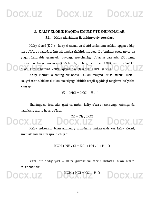 3. KALIY XLORID HAQIDA UMUMIY TUSHUNCHALAR.
3.1. Kaliy xloridning fizik kimyoviy xossalari. 
Kaliy xlorid (KCl) – kaliy elementi va xlorid ionlaridan tashkil topgan oddiy
tuz bo‘lib, oq rangdagi kristall modda shaklida mavjud.   Bu birikma oson eriydi va
yuqori   haroratda   qaynaydi.   Suvdagi   eruvchanligi   o‘rtacha   darajada.   KCl   ning
nisbiy   molekulyar   massasi   74,55   bo‘lib,   zichligi   taxminan   1,984   g/sm³   ni   tashkil
qiladi. Eritish harorati 770°C, qaynash nuqtasi esa 1430°C ga teng.
Kaliy   xloridni   olishning   bir   necha   usullari   mavjud.   Misol   uchun,   metall
kaliyni xlorid kislotasi bilan reaksiyaga kiritish orqali quyidagi tenglama bo‘yicha
olinadi:
2K + 2HCl = 2KCl + H  
2   ↑.
Shuningdek,   toza   xlor   gazi   va   metall   kaliy   o‘zaro   reaksiyaga   kirishganda
ham kaliy xlorid hosil bo‘ladi:  
2K + Cl
2  
=   2KCl
  Kaliy   gidroksidi   bilan   ammoniy   xloridning   reaksiyasida   esa   kaliy   xlorid,
ammiak gazi va suv ajralib chiqadi:
 
KOH + NH  
4   Cl = KCl + NH  
3   ↑ + H  
2   O
 
  Yana   bir   oddiy   yo‘l   –   kaliy   gidroksidni   xlorid   kislotasi   bilan   o‘zaro
ta’sirlantirish:  
KOH + HCl = KCl   +   H
2 O
6 