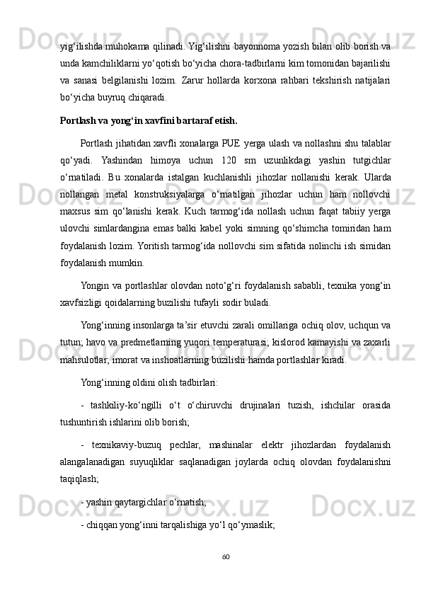 yig‘ilishda muhokama qilinadi. Yig‘ilishni bayonnoma yozish bilan olib borish va
unda kamchiliklarni yo‘qotish bo‘yicha chora-tadbirlarni kim tomonidan bajarilishi
va   sanasi   belgilanishi   lozim.   Zarur   hollarda   korxona   rahbari   tekshirish   natijalari
bo‘yicha buyruq chiqaradi.
Portlash va yong‘in xavfini bartaraf etish.
Portlash   jihatidan   xavfli   xonalarga   PUE   yerga   ulash   va   nollashni   shu   talablar
qo‘yadi .   Yashindan   himoya   uchun   120   sm   uzunlikdagi   yashin   tutgichlar
o ‘ rnatiladi .   Bu   xonalarda   istalgan   kuchlanishli   jihozlar   nollanishi   kerak .   Ularda
nollangan   metal   konstruksiyalarga   o‘rnatilgan   jihozlar   uchun   ham   nollovchi
maxsus   sim   qo‘lanishi   kerak.   Kuch   tarmog‘ida   nollash   uchun   faqat   tabiiy   yerga
ulovchi   simlardangina   emas   balki   kabel   yoki   simning   qo‘shimcha   tomiridan  ham
foydalanish lozim. Yoritish tarmog‘ida nollovchi sim sifatida nolinchi ish simidan
foydalanish mumkin.
Yongin va portlashlar olovdan noto‘g‘ri foydalanish sababli, texnika yong‘in
xavfsizligi qoidalarning buzilishi tufayli sodir buladi.
Yong‘inning insonlarga ta’sir etuvchi zarali omillariga ochiq olov, uchqun va
tutun; havo va predmetlarning yuqori temperaturasi; kislorod kamayishi va zaxarli
mahsulotlar; imorat va inshoatlarning buzilishi hamda portlashlar kiradi. 
Yong‘inning oldini olish tadbirlari:
-   tashkiliy-ko‘ngilli   o‘t   o‘chiruvchi   drujinalari   tuzish,   ishchilar   orasida
tushuntirish ishlarini olib borish;
-   texnikaviy-buzuq   pechlar,   mashinalar   elektr   jihozlardan   foydalanish
alangalanadigan   suyuqliklar   saqlanadigan   joylarda   ochiq   olovdan   foydalanishni
taqiqlash;
- yashin qaytargichlar o‘rnatish; 
- chiqqan yong‘inni tarqalishiga yo‘l qo‘ymaslik; 
60 