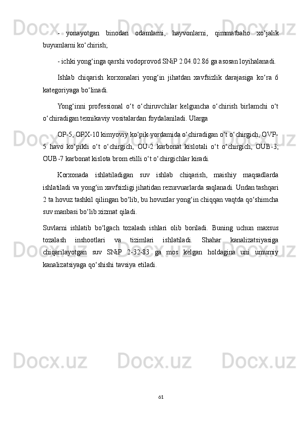 -   yonayotgan   binodan   odamlarni,   hayvonlarni,   qimmatbaho   xo‘jalik
buyumlarni ko‘chirish;
- ichki yong‘inga qarshi vodoprovod SNiP 2.04.02.86 ga asosan loyihalanadi. 
Ishlab   chiqarish   korxonalari   yong‘in   jihatdan   xavfsizlik   darajasiga   ko‘ra   6
kategoriyaga bo‘linadi. 
Yong‘inni   professional   o‘t   o‘chiruvchilar   kelguncha   o‘chirish   birlamchi   o‘t
o‘chiradigan texnikaviy vositalardan foydalaniladi. Ularga 
OP-5, OPX-10 kimyoviy ko‘pik yordamida o‘chiradigan o‘t o‘chirgich, OVP-
5   havo   ko‘pikli   o‘t   o‘chirgich,   OU-2   karbonat   kislotali   o‘t   o‘chirgich,   OUB-3;
OUB-7 karbonat kislota brom etilli o‘t o‘chirgichlar kiradi.
Korxonada   ishlatiladigan   suv   ishlab   chiqarish,   maishiy   maqsadlarda
ishlatiladi va yong‘in xavfsizligi jihatidan rezurvuarlarda saqlanadi. Undan tashqari
2 ta hovuz tashkil qilingan bo‘lib, bu hovuzlar yong‘in chiqqan vaqtda qo‘shimcha
suv manbasi bo‘lib xizmat qiladi.
Suvlarni   ishlatib   bo‘lgach   tozalash   ishlari   olib   boriladi.   Buning   uchun   maxsus
tozalash   inshootlari   va   tizimlari   ishlatiladi.   Shahar   kanalizatsiyasiga
chiqarilayotgan   suv   SNiP   2-32-83   ga   mos   kelgan   holdagina   uni   umumiy
kanalizatsiyaga qo‘shishi tavsiya etiladi.
61 