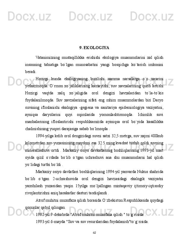 9 . EKOLOGIYA 
Vatanimizning   mustaqillikka   erishishi   ekologiya   muammolarini   xal   qilish
insonning   tabiatiga   bo`lgan   munosabatini   yangi   bosqichga   ko`tarish   imkonini
beradi.
Hozirgi   kunda   ekalogiyaning   buzilishi   xamma   narsalarga   o`z   zararini
yetkazmoqda.  O`rmon xo`jaliklarining  kamayishi,  suv  xavzalarining  qurib  ketishi
Hozirgi   vaqtda   xalq   xo`jaligida   orol   dengizi   havzalaridan   to`la-to`kis
foydalanilmoqda.   Suv   xavzalarining   sifati   eng   mhim   muammolardan   biri   Daryo
suvining   ifloslanishi   ekalogiya   -gegiena   va   sanitariya   epidemiologiya   vaziyatini,
ayniqsa   daryolarini   quyi   oqimlarida   yomonlashtirmoqda.   Ichimlik   suvi
manbalarining   ifloslantirishi   respublikamizda   ayiniqsa   orol   bo`yida   kasallikka
chalinishining yuqori darajasiga sabab bo`lmoqda .
1994-yilga kelib orol dengizidagi suvni satxi 32,5 metrga, suv xajmi 400kub
kilometrdan suv-yuzasinining maydoni esa 32.5 ming kvadrat tushib qoldi suvning
minerallashuvi ortdi . Markaziy osiyo davkatlarinig boshliqlarining 1993-yil mart
oyida   qizil   o`rdada   bo`lib   o`tgan   uchrashuvi   ana   shu   muammolarni   hal   qilish
yo`lidagi turtki bo`ldi . 
Markaziy osiyo davlatlari boshliqlarining 1994-yil yanvarda Nukus shahrida
bo`lib   o`tgan   2-uchrashuvida   orol   dengizi   havzasidagi   ekalogik   vaziyatni
yaxshilash   yuzasidan   yaqin   15yilga   mo`ljallngan   mintaqaviy   ijtimoiy-iqtisodiy
rivojlantirishni aniq harakatlar dasturi tasdiqlandi .
Atrof muhitni muxofaza qilish borasida O`zbekiston Respublikasida quydagi
qonunlar qabul qilingan.
1992-yil 9-dekabrda "Atrof muhitni muxofaza qilish " to`g`risida .
1993-yil 6-mayda "Suv va suv resurslaridan foydalanish"to`g`risida.
62 