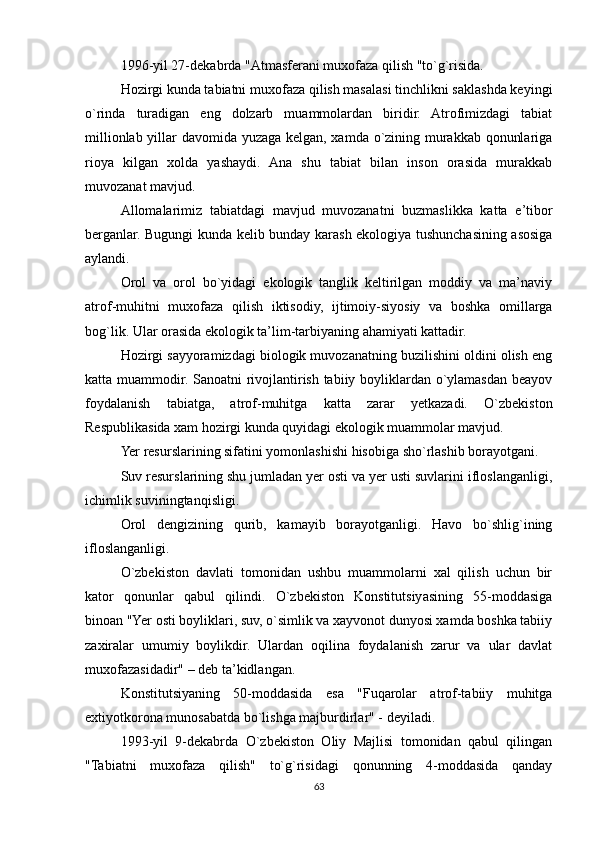 1996-yil 27-dekabrda "Atmasferani muxofaza qilish "to`g`risida.
Hozirgi kunda tabiatni muxofaza qilish masalasi tinchlikni saklashda keyingi
o`rinda   turadigan   eng   dolzarb   muammolardan   biridir.   Atrofimizdagi   tabiat
millionlab yillar davomida yuzaga kelgan, xamda o`zining murakkab qonunlariga
rioya   kilgan   xolda   yashaydi.   Ana   shu   tabiat   bilan   inson   orasida   murakkab
muvozanat mavjud.
Allomalarimiz   tabiatdagi   mavjud   muvozanatni   buzmaslikka   katta   e’tibor
berganlar. Bugungi kunda kelib bunday karash ekologiya tushunchasining asosiga
aylandi.
Orol   va   orol   bo`yidagi   ekologik   tanglik   keltirilgan   moddiy   va   ma’naviy
atrof-muhitni   muxofaza   qilish   iktisodiy,   ijtimoiy-siyosiy   va   boshka   omillarga
bog`lik. Ular orasida ekologik ta’lim-tarbiyaning ahamiyati kattadir. 
Hozirgi sayyoramizdagi biologik muvozanatning buzilishini oldini olish eng
katta muammodir. Sanoatni rivojlantirish tabiiy boyliklardan o`ylamasdan beayov
foydalanish   tabiatga,   atrof-muhitga   katta   zarar   yetkazadi.   O`zbekiston
Respublikasida xam hozirgi kunda quyidagi ekologik muammolar mavjud.
Yer resurslarining sifatini yomonlashishi hisobiga sho`rlashib borayotgani.
Suv resurslarining shu jumladan yer osti va yer usti suvlarini ifloslanganligi,
ichimlik suviningtanqisligi.
Orol   dengizining   qurib,   kamayib   borayotganligi.   Havo   bo`shlig`ining
ifloslanganligi.
O`zbekiston   davlati   tomonidan   ushbu   muammolarni   xal   qilish   uchun   bir
kator   qonunlar   qabul   qilindi.   O`zbekiston   Konstitutsiyasining   55-moddasiga
binoan "Yer osti boyliklari, suv, o`simlik va xayvonot dunyosi xamda boshka tabiiy
zaxiralar   umumiy   boylikdir.   Ulardan   oqilina   foydalanish   zarur   va   ular   davlat
muxofazasidadir" – deb ta’kidlangan.
Konstitutsiyaning   50-moddasida   esa   "Fuqarolar   atrof-tabiiy   muhitga
extiyotkorona munosabatda bo`lishga majburdirlar" - deyiladi.
1993-yil   9-dekabrda   O`zbekiston   Oliy   Majlisi   tomonidan   qabul   qilingan
"Tabiatni   muxofaza   qilish"   to`g`risidagi   qonunning   4-moddasida   qanday
63 