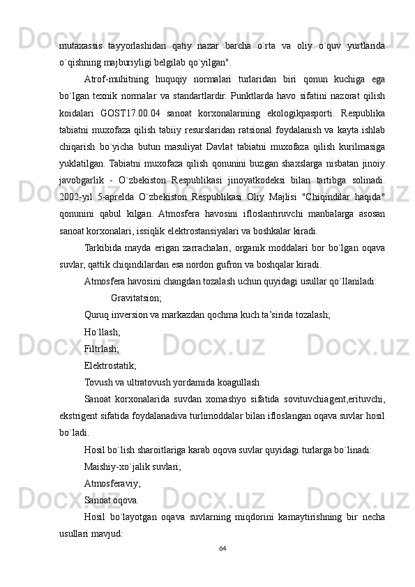 mutaxassis   tayyorlashidan   qatiy   nazar   barcha   o`rta   va   oliy   o`quv   yurtlarida
o`qishning majburiyligi belgilab qo`yilgan".
Atrof-muhitning   huquqiy   normalari   turlaridan   biri   qonun   kuchiga   ega
bo`lgan   texnik   normalar   va   standartlardir.   Punktlarda   havo   sifatini   nazorat   qilish
koidalari   GOST17.00.04   sanoat   korxonalarining   ekologikpasporti.   Respublika
tabiatni  muxofaza  qilish  tabiiy  resurslaridan  ratsional  foydalanish  va  kayta ishlab
chiqarish   bo`yicha   butun   masuliyat   Davlat   tabiatni   muxofaza   qilish   kurilmasiga
yuklatilgan.  Tabiatni   muxofaza   qilish   qonunini   buzgan   shaxslarga   nisbatan   jinoiy
javobgarlik   -   O`zbekiston   Respublikasi   jinoyatkodeksi   bilan   tartibga   solinadi.
2002-yil   5-aprelda   O`zbekiston   Respublikasi   Oliy   Majlisi   "Chiqindilar   haqida"
qonunini   qabul   kilgan.   Atmosfera   havosini   ifloslantiruvchi   manbalarga   asosan
sanoat korxonalari, issiqlik elektrostansiyalari va boshkalar kiradi.
Tarkibida   mayda   erigan   zarrachalari,   organik   moddalari   bor   bo`lgan   oqava
suvlar, qattik chiqindilardan esa nordon gufron va boshqalar kiradi.
Atmosfera havosini changdan tozalash uchun quyidagi usullar qo`llaniladi:
           Gravitatsion;
Quruq inversion va markazdan qochma kuch ta’sirida tozalash;
Ho`llash;
Filtrlash;
Elektrostatik;
Tovush va ultratovush yordamida koagullash
Sanoat   korxonalarida   suvdan   xomashyo   sifatida   sovituvchiagent,erituvchi,
ekstrigent sifatida foydalanadiva turlimoddalar bilan ifloslangan oqava suvlar hosil
bo`ladi.
Hosil bo`lish sharoitlariga karab oqova suvlar quyidagi turlarga bo`linadi:
Maishiy-xo`jalik suvlari;
Atmosferaviy;
Sanoat oqova.
Hosil   bo`layotgan   oqava   suvlarning   miqdorini   kamaytirishning   bir   necha
usullari mavjud:
64 