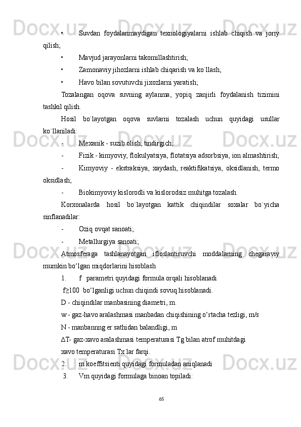 • Suvdan   foydalanmaydigan   texnologiyalarni   ishlab   chiqish   va   joriy
qilish;
• Mavjud jarayonlarni takomillashtirish;
• Zamonaviy jihozlarni ishlab chiqarish va ko`llash;
• Havo bilan sovutuvchi jixozlarni yaratish;
Tozalangan   oqova   suvning   aylanma,   yopiq   zanjirli   foydalanish   tizimini
tashkil qilish.
Hosil   bo`layotgan   oqova   suvlarni   tozalash   uchun   quyidagi   usullar
ko`llaniladi:
- Mexanik - suzib olish, tindirgich;
- Fizik - kimyoviy, flokulyatsiya, flotatsiya adsorbsiya, ion almashtirish;
- Kimyoviy   -   ekstraksiya,   xaydash,   reaktifikatsiya,   oksidlanish,   termo
oksidlash;
- Biokimyoviy kislorodli va kislorodsiz muhitga tozalash.
Korxonalarda   hosil   bo`layotgan   kattik   chiqindilar   soxalar   bo`yicha
sinflanadilar:
- Oziq ovqat sanoati;
- Metallurgiya sanoati;
Atmosferaga   tashlanayotgan   ifloslantiruvchi   moddalarning   chegaraviy
mumkin bo‘lgan miqdorlarini hisoblash
1. f   parametri quyidagi formula orqali hisoblanadi
 f≥100  bo‘lganligi uchun chiqindi sovuq hisoblanadi.
D - chiqindilar manbasining diametri, m.
w - gaz-havo aralashmasi manbadan chiqishining o‘rtacha tezligi, m/s
N - manbannng er sathidan balandligi, m 
∆T- gaz-xavo aralashmasi temperaturasi Tg bilan atrof muhitdagi
xavo temperaturasi Tx lar farqi. 
2. m koeffitsienti quyidagi formuladan aniqlanadi
 3. Vm quyidagi formulaga binoan topiladi:
65 