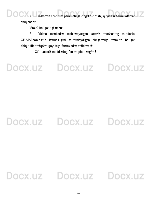 4. n-koeffitsient  Vm parametriga bog‘liq bo‘lib, quyidagi formulalardan
aniqlanadi:
Vm≥2 bo‘lganligi uchun                 
5. Yakka   manbadan   tashlanayotgan   zaxarli   moddaning   miqdorini
CHMM dan oshib   ketmasligini   ta’minlaydigan   chegaraviy   mumkin   bo‘lgan
chiqindilar miqdori quyidagi formuladan aniklanadi: 
       С f  - zaxarli moddaning fon miqdori, mg/m3.
66 