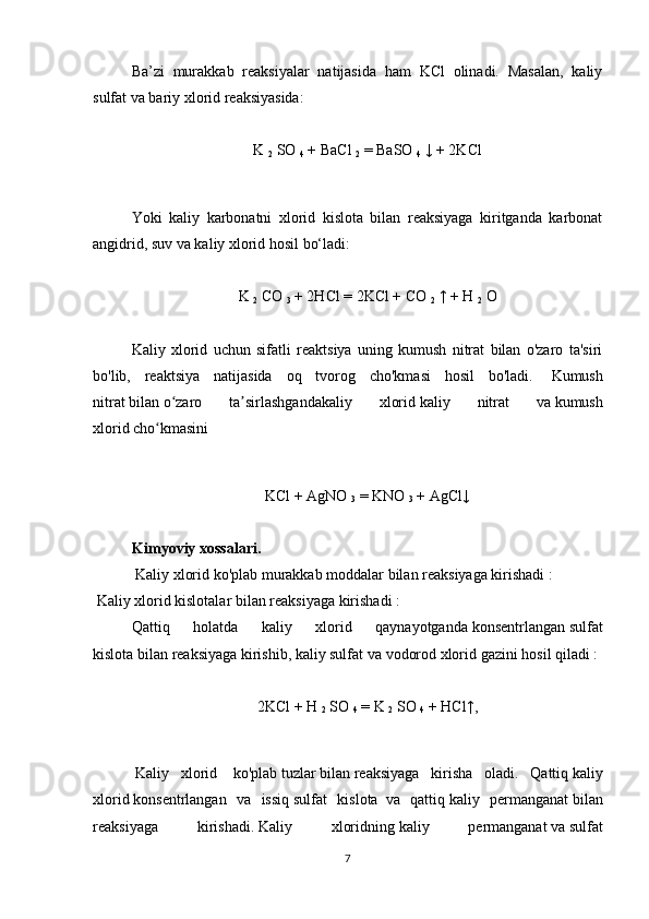   Ba’zi   murakkab   reaksiyalar   natijasida   ham   KCl   olinadi.   Masalan,   kaliy
sulfat va bariy xlorid reaksiyasida:
 
K  
2   SO  
4   + BaCl  
2   = BaSO  
4   ↓ + 2KCl
 
  Yoki   kaliy   karbonatni   xlorid   kislota   bilan   reaksiyaga   kiritganda   karbonat
angidrid, suv va kaliy xlorid hosil bo‘ladi:
 
K  
2   CO  
3   + 2HCl = 2KCl + CO  
2   ↑ + H  
2   O
Kaliy   xlorid   uchun   sifatli   reaktsiya   uning   kumush   nitrat   bilan   o'zaro   ta'siri
bo'lib,   reaktsiya   natijasida   oq   tvorog   cho'kmasi   hosil   bo'ladi.     Kumush
nitrat   bilan   o zaro   ta sirlashgandakaliy   xloridʻ ʼ   kaliy   nitrat   va   kumush
xlorid   cho kmasini	
ʻ
 
KCl + AgNO  
3   = KNO  
3   + AgCl↓
Kimyoviy xossalari.
   Kaliy xlorid ko'plab   murakkab moddalar   bilan   reaksiyaga kirishadi   :
  Kaliy xlorid   kislotalar bilan   reaksiyaga kirishadi :
Qattiq   holatda   kaliy   xlorid   qaynayotganda   konsentrlangan   sulfat
kislota   bilan   reaksiyaga kirishib, kaliy sulfat   va   vodorod xlorid   gazini hosil qiladi   :
 
2KCl + H  
2   SO  
4   = K  
2   SO  
4   + HCl↑,
 
  Kaliy   xlorid     ko'plab   tuzlar   bilan   reaksiyaga   kirisha   oladi.   Qattiq   kaliy
xlorid   konsentrlangan   va   issiq   sulfat   kislota     va   qattiq   kaliy   permanganat   bilan
reaksiyaga   kirishadi.   Kaliy   xloridning   kaliy   permanganat   va   sulfat
7 
