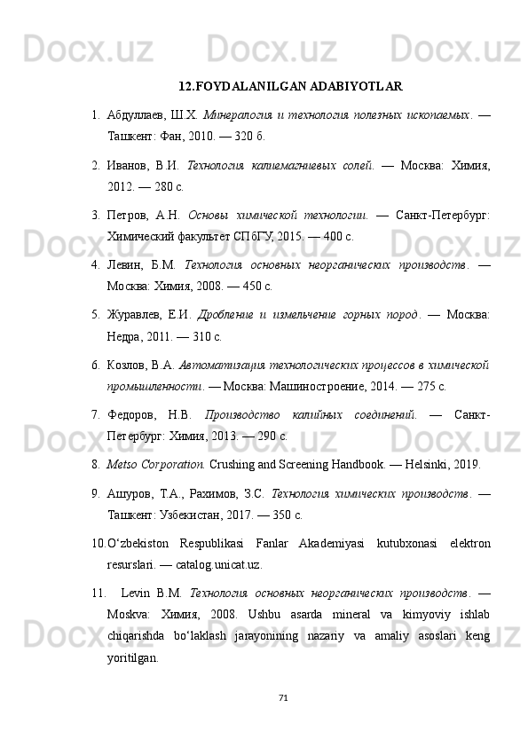 12. FOYDALANILGAN ADABIYOTLAR
1. Абдуллаев,   Ш.Х.   Минералогия   и   технология   полезных   ископаемых .   —
Ташкент: Фан, 2010. — 320 б.
2. Иванов,   В.И.   Технология   калиемагниевых   солей .   —   Москва:   Химия,
2012. — 280 с.
3. Петров,   А.Н.   Основы   химической   технологии .   —   Санкт-Петербург:
Химический факультет СПбГУ, 2015. — 400 с.
4. Левин,   Б.М.   Технология   основных   неорганических   производств .   —
Москва: Химия, 2008. — 450 с.
5. Журавлев,   Е.И.   Дробление   и   измельчение   горных   пород .   —   Москва:
Недра, 2011. — 310 с.
6. Козлов, В.А.   Автоматизация технологических процессов в химической
промышленности . — Москва: Машиностроение, 2014. — 275 с.
7. Федоров,   Н.В.   Производство   калийных   соединений .   —   Санкт-
Петербург: Химия, 2013. — 290 с.
8. Metso Corporation.  Crushing and Screening Handbook. — Helsinki, 2019.
9. Ашуров,   Т.А.,   Рахимов,   З.С.   Технология   химических   производств .   —
Ташкент: Узбекистан, 2017. — 350 с.
10. O‘zbekiston   Respublikasi   Fanlar   Akademiyasi   kutubxonasi   elektron
resurslari. — catalog.unicat.uz.
11.     Levin   B.M.   Технология   основных   неорганических   производств .   —
Moskva:   Химия,   2008.   Ushbu   asarda   mineral   va   kimyoviy   ishlab
chiqarishda   bo‘laklash   jarayonining   nazariy   va   amaliy   asoslari   keng
yoritilgan.
71 