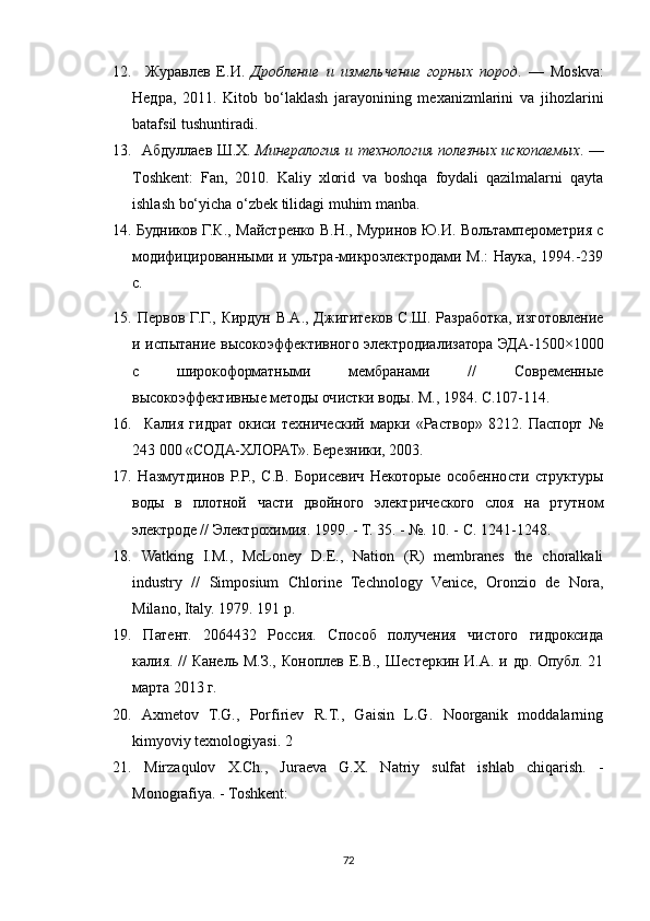 12.     Журавлев   Е.И.   Дробление   и   измельчение   горных   пород .   —   Moskva :
Недра,   2011.   Kitob   bo‘laklash   jarayonining   mexanizmlarini   va   jihozlarini
batafsil tushuntiradi.
13.    Абдуллаев Ш.Х.   Минералогия и технология полезных ископаемых . —
Toshkent:   Fan,   2010.   Kaliy   xlorid   va   boshqa   foydali   qazilmalarni   qayta
ishlash bo‘yicha o‘zbek tilidagi muhim manba.
14.   Будников Г.К., Майстренко В.Н., Муринов Ю.И. Вольтамперометрия с
модифицированными и ультра-микроэлектродами М.:  Наука, 1994.-239
с. 
15.   Первов Г.Г., Кирдун В.А., Джигитеков С.Ш. Разработка, изготовление
и испытание высокоэффективного электродиализатора ЭДА-1500×1000
с   широкоформатными   мембранами   //   Современные
высокоэффективные методы очистки воды. М., 1984. С.107-114.
16.     Калия   гидрат   окиси   технический   марки   «Раствор»   8212.   Паспорт   №
243 000 «СОДА-ХЛОРАТ». Березники, 2003. 
17.   Назмутдинов   P.P.,   C.B.   Борисевич   Некоторые   особенности   структуры
воды   в   плотной   части   двойного   электрического   слоя   на   ртутном
электроде // Электрохимия. 1999. - Т. 35. - №. 10. - С. 1241-1248. 
18.   Watking   I.M.,   McLoney   D.E.,   Nation   (R)   membranes   the   choralkali
industry   //   Simposium   Chlorine   Technology   Venice,   Oronzio   de   Nora,
Milano, Italy. 1979. 191 p. 
19.   Патент.   2064432   Россия.   Способ   получения   чистого   гидроксида
калия. // Канель М.З., Коноплев Е.В., Шестеркин И.А. и др. Опубл. 21
марта 2013 г.
20.   Axmetov   T.G.,   Porfiriev   R.T.,   Gaisin   L.G.   Noorganik   moddalarning
kimyoviy texnologiyasi. 2
21.   Mirzaqulov   X.Ch.,   Juraeva   G.X.   Natriy   sulfat   ishlab   chiqarish.   -
Monografiya. - Toshkent:
72 
