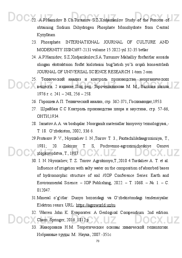 22.   A.P.Hamidov   B.Ch.Tursunov   S.Z.Xodjamkulov   Study   of   the   Process   of
obtaining   Sodium   Dihydrogen   Phosphate   Monohydrate   from   Central
Kyzylkum 
23.   Phossphate.   INTERNATIONAL   JOURNAL   OF   CULTURE   AND
MODERNITY ISSN2697-2131 volume 15 2022-yil 32-35 betlar 
24.   A.P.Hamidov,   S.Z.Xodjamkulov,S.A.Tursunov   Mahalliy   fosfaritlar   asosida
olingan   ekstraktsion   fosfat   kislotasini   bug’latish   yo’li   orqali   konsentrlash
JOURNAL OF UNIVERSAL SCIENCE RESEARCH 1-tom 2-son 
25.   Технический   анализ   и   контроль   производства   неорганических
веществ.   2   издание   Под   ред.   Торочешкникова   М.   М.,   Высшая   школа
1976 г. с. 241 – 248, 256 – 258. 
26.   Горошев А.П. Технический анализ, стр. 362-371, Госхимиздат,1953. 
27.     Шрайбан   С.С   Контроль   производства   хлора   и   каустика,   стр.   57-66,
ОНТИ,1934. 
28.    Ismatov A.A. va boshqalar. Noorganik materiallar kimyoviy texnologiyasi,-
T: 18.   O‘zbekiston, 2002, 336 б.
29. Protasov   P.   V.,   Niyozaliev   I.   N.,Toirov   T.   3.,   Paxtachilikdaagroximiya,   T.,
1981;   20.   Zokirov   T.   S,   Pochvenno-agroximicheskiye   Osnovi
xlopkovodstva, T., 1987.
30.   I.   N.   Niyozaliev,  T.   Z.  Toirov.  Agrokimyo,T.,2010   4.Turdaliev  A.  T.   et   al.
Influence of irrigation with salty water on the composition of absorbed bases
of   hydromorphic   structure   of   soil   //IOP   Conference   Series:   Earth   and
Environmental   Science.   –   IOP  Publishing,   2022.   –   Т .   1068.   –   №.   1.   –   С.
012047. 
31. Mineral   o‘g‘itlar:   Dunyo   bozoridagi   va   O‘zbekistondagi   tendensiyalar.
Elektron resurs. URL:  https://agroworld.uz/ru
32.   Warren   John   K.   Evaporates:   A   Geological   Compendium.   2nd   edition.
Cham: Springer, 2016. 1812 p. 
33.   Жаворонков   Н.М.   Теоретические   основы   химической   технологии.
Избранные труды. М.: Наука, 2007.-351с 
73 