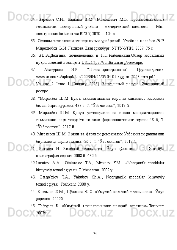 34.   Веренич   С.И.,   Бадьина   В.М.,   Молохович   М.В.   Производственные
технологии:   электронный   учебно   –   методический   комплекс.   –   Мн.:
электронная библиотека БГЭУ, 2020. – 104 с. 
35.   Основы   технологии   минеральных   удобрений.   Учебное   пособие   /В.Р.
Миролюбов, В.И. Гашкова. Екатеринбург: УГТУ-УПИ, 2007. 75 с. 
36.   В.В.А.Долгина,   почвоведении   и   Н.Н.Рыбальский.Обзор   модельных
представлений в концепт  URL:https://soilforum.org/viewtopic  
37.   Абатурова   И.В.   “Почва-пространство”.   Грунтоведение.
www.ursmu.ru/upload/doc/2023/04/26/05.04.01_igg_m_2023_mm.pdf
Volume   2   Issue   1   [January   2025]   Элекронный   ресурс.   Элекронный
ресурс. 
38.   “Мирзиёев   Ш.М.   Буюк   келажагимизни   мард   ва   олижаноб   ҳалқимиз
билан бирга қурамиз. 488 б. Т. “Ўзбекистон”, 2017 й. 
39.   Мирзиёев   Ш.М.   Қонун   устиворлиги   ва   инсон   манфаатларининг
таъминлаш-   юрт   таққиёти   ва   халқ   фаравонлигининг   гарови   48   б,   Т.
“Ўзбекистон”, 2017 й. 
40.   Мирзиёев Ш.М. Эркин ва фаравон демократик Ўзбекистон давлатини
биргаликда барпо этамиз. -56 б. Т. “Ўзбекистон”, 2017 й.
41.   Каттаев   Н.   Кимёвий   технология.   Ўқув   қўлланма.   –Т.,   Янгийўл
полияграфия сервиз. 2008 й. 432 б. 
42. Ismatov   A.A.,   Otakuziev   T.A.,   Mirzaev   F.M.,   «Noorganik   moddalar
kimyoviy texnologiyasi» O’zbekiston. 2002 y 
43.   Otaqo’ziev   T.A.,   Yakubov   Sh.A.,   Noorrganik   moddalar   kimyoviy
texnologiyasi. Toshkent. 2008 y. 
44.   Комилов   Х.М.,   Пўлатова   Ф.О.   «Умумий   кимёвий   технология».   Ўқув
дарслик. 2009й. 
45.   Гофуров   К.   «Кимёвий   технологиянинг   назарий   асослари».Тошкент
2007й. 
74 