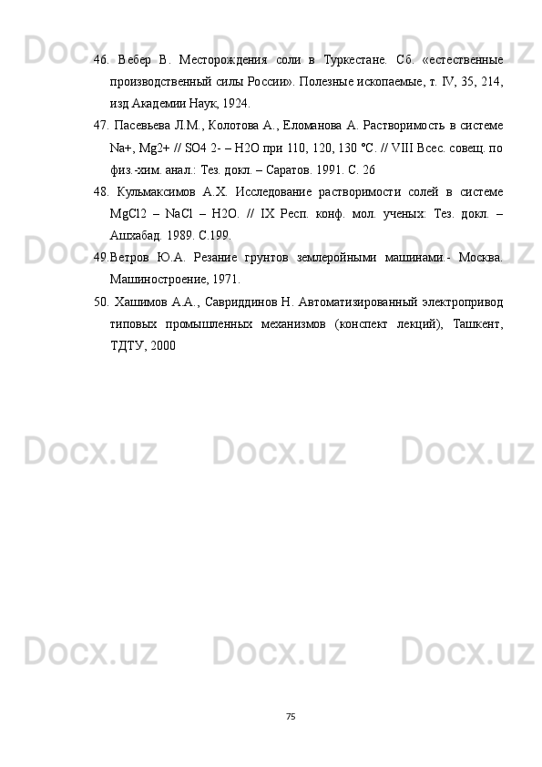 46.   Вебер   В.   Месторождения   соли   в   Туркестане.   Сб.   «естественные
производственный силы России». Полезные ископаемые, т. IV, 35, 214,
изд Академии Наук, 1924. 
47.   Пасевьева   Л.М.,   Колотова   А.,   Еломанова   А.   Растворимость  в   системе
Na+, Mg2+ // SO4 2- – H2O при 110, 120, 130 °С. // VIII Всес. совещ. по
физ.-хим. анал.: Тез. докл. – Саратов. 1991. С. 26 
48.   Кульмаксимов   А.Х.   Исследование   растворимости   солей   в   системе
MgCl2   –   NaCl   –   H2O.   //   IX   Респ.   конф.   мол.   ученых:   Тез.   докл.   –
Ашхабад. 1989. С.199.
49. Ветров   Ю.А.   Резание   грунтов   землеройными   машинами.-   Москва.
Машиностроение, 1971.
50.   Хашимов   А.А.,   Савриддинов   Н.   Автоматизированный   электропривод
типовых   промышленных   механизмов   (конспект   лекций),   Ташкент,
ТДТУ, 2000
75 