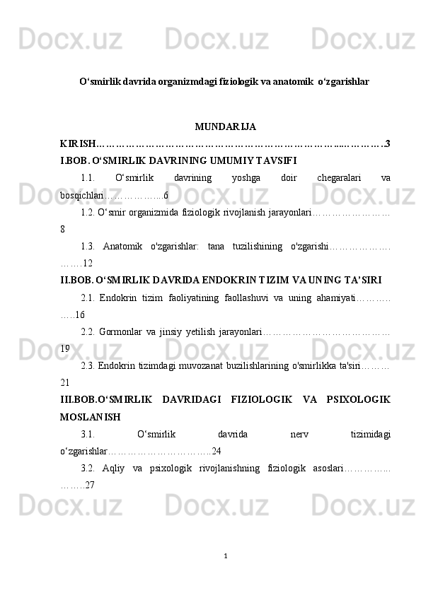 O‘smirlik davrida organizmdagi fiziologik va anatomik  o‘zgarishlar 
MUNDARIJA
KIRISH………………………………………………………………...…………..3
I.BOB.   O‘SMIRLIK DAVRINING UMUMIY TAVSIFI
1.1.   O‘smirlik   davrining   yoshga   doir   chegaralari   va
bosqichlari……………....6
1.2.   O‘smir organizmida fiziologik rivojlanish jarayonlari……………………
8
1.3.   Anatomik   o'zgarishlar:   tana   tuzilishining   o'zgarishi……………….
…….12
II.BOB.   O‘SMIRLIK DAVRIDA ENDOKRIN TIZIM VA UNING TA’SIRI
2.1.   Endokrin   tizim   faoliyatining   faollashuvi   va   uning   ahamiyati………..
…..16
2.2.   Gormonlar   va   jinsiy   yetilish   jarayonlari…………………………………
19
2.3.   Endokrin  tizimdagi   muvozanat  buzilishlarining  o'smirlikka  ta'siri………
21
III.BOB.O‘SMIRLIK   DAVRIDAGI   FIZIOLOGIK   VA   PSIXOLOGIK
MOSLANISH
3.1.   O‘smirlik   davrida   nerv   tizimidagi
o‘zgarishlar…………………………..24
3.2.   Aqliy   va   psixologik   rivojlanishning   fiziologik   asoslari…………...
……..27
1 