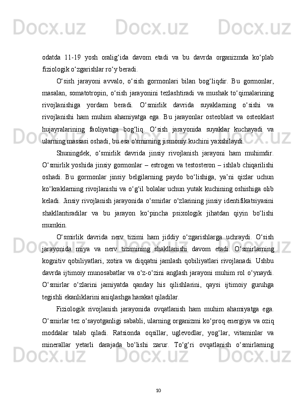 odatda   11-19   yosh   oralig‘ida   davom   etadi   va   bu   davrda   organizmda   ko‘plab
fiziologik o‘zgarishlar ro‘y beradi.
O‘sish   jarayoni   avvalo,   o‘sish   gormonlari   bilan   bog‘liqdir.   Bu   gormonlar,
masalan,   somatotropin,   o‘sish   jarayonini   tezlashtiradi   va   mushak   to‘qimalarining
rivojlanishiga   yordam   beradi.   O‘smirlik   davrida   suyaklarning   o‘sishi   va
rivojlanishi   ham   muhim   ahamiyatga   ega.   Bu   jarayonlar   osteoblast   va   osteoklast
hujayralarining   faoliyatiga   bog‘liq.   O‘sish   jarayonida   suyaklar   kuchayadi   va
ularning massasi oshadi, bu esa o'smirning jismoniy kuchini yaxshilaydi.
Shuningdek,   o‘smirlik   davrida   jinsiy   rivojlanish   jarayoni   ham   muhimdir.
O‘smirlik yoshida jinsiy gormonlar – estrogen va testosteron – ishlab chiqarilishi
oshadi.   Bu   gormonlar   jinsiy   belgilarning   paydo   bo‘lishiga,   ya’ni   qizlar   uchun
ko‘kraklarning rivojlanishi va o‘g‘il bolalar uchun yutak kuchining oshishiga olib
keladi. Jinsiy  rivojlanish jarayonida o‘smirlar o‘zlarining jinsiy identifikatsiyasini
shakllantiradilar   va   bu   jarayon   ko‘pincha   psixologik   jihatdan   qiyin   bo‘lishi
mumkin.
O‘smirlik   davrida   nerv   tizimi   ham   jiddiy   o‘zgarishlarga   uchraydi.   O‘sish
jarayonida   miya   va   nerv   tizimining   shakllanishi   davom   etadi.   O‘smirlarning
kognitiv   qobiliyatlari,   xotira   va   diqqatni   jamlash   qobiliyatlari   rivojlanadi.   Ushbu
davrda ijtimoiy munosabatlar  va o‘z-o‘zini  anglash jarayoni  muhim  rol  o‘ynaydi.
O‘smirlar   o‘zlarini   jamiyatda   qanday   his   qilishlarini,   qaysi   ijtimoiy   guruhga
tegishli ekanliklarini aniqlashga harakat qiladilar.
Fiziologik   rivojlanish   jarayonida   ovqatlanish   ham   muhim   ahamiyatga   ega.
O‘smirlar tez o‘sayotganligi sababli, ularning organizmi ko‘proq energiya va oziq
moddalar   talab   qiladi.   Ratsionda   oqsillar,   uglevodlar,   yog‘lar,   vitaminlar   va
minerallar   yetarli   darajada   bo‘lishi   zarur.   To‘g‘ri   ovqatlanish   o‘smirlarning
10 